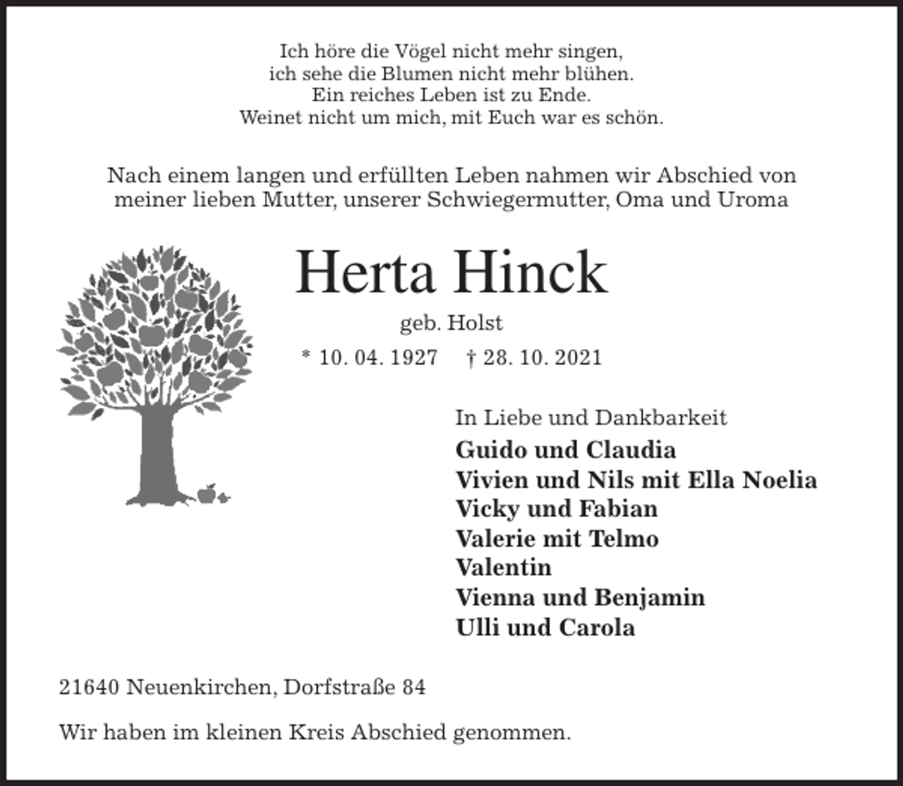 <p>Ich höre die Vögel nicht mehr singen,<br />ich sehe die Blumen nicht mehr blühen.<br />Ein reiches Leben ist zu Ende.<br />Weinet nicht um mich, mit Euch war es schön.<br />Nach einem langen und erfüllten Leben nahmen wir Abschied von<br />meiner lieben Mutter, unserer Schwiegermutter, Oma und Uroma<br />Herta Hinck<br />geb. Holst<br />* 10. 04. 1927 † 28. 10. 2021<br />In Liebe und Dankbarkeit<br />Guido und Claudia<br />Vivien und Nils mit Ella Noelia<br />Vicky und Fabian<br />Valerie mit Telmo<br />Valentin<br />Vienna und Benjamin<br />Ulli und Carola<br />21640 Neuenkirchen, Dorfstraße 84<br />Wir haben im kleinen Kreis Abschied genommen.</p>