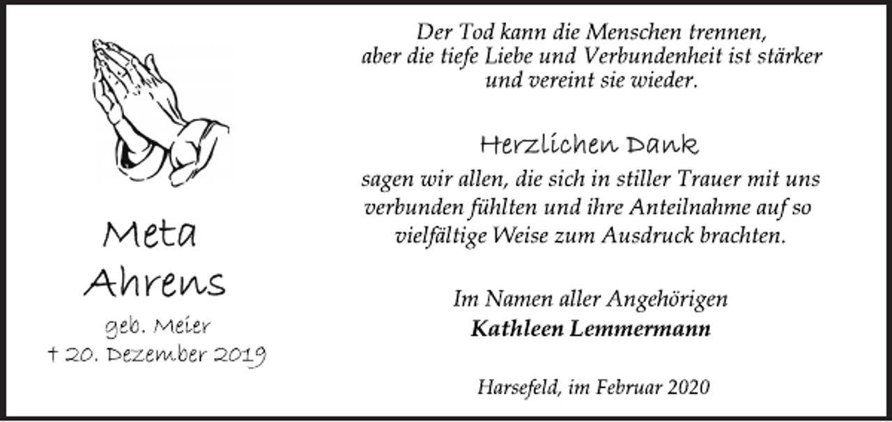 <p>Der Tod kann die Menschen trennen,<br />aber die tiefe Liebe und Verbundenheit ist stärker<br />und vereint sie wieder.<br />Herzlichen Dank<br />sagen wir allen, die sich in stiller Trauer mit uns<br />verbunden fühlten und ihre Anteilnahme auf so<br />vielfältige Weise zum Ausdruck brachten.<br />Meta Ahrens<br />geb. Meier<br />+ 20. Dezember 2019<br />Im Namen aller Angehörigen<br />Kathleen Lemmermann<br />Harsefeld, im Februar 2020</p>