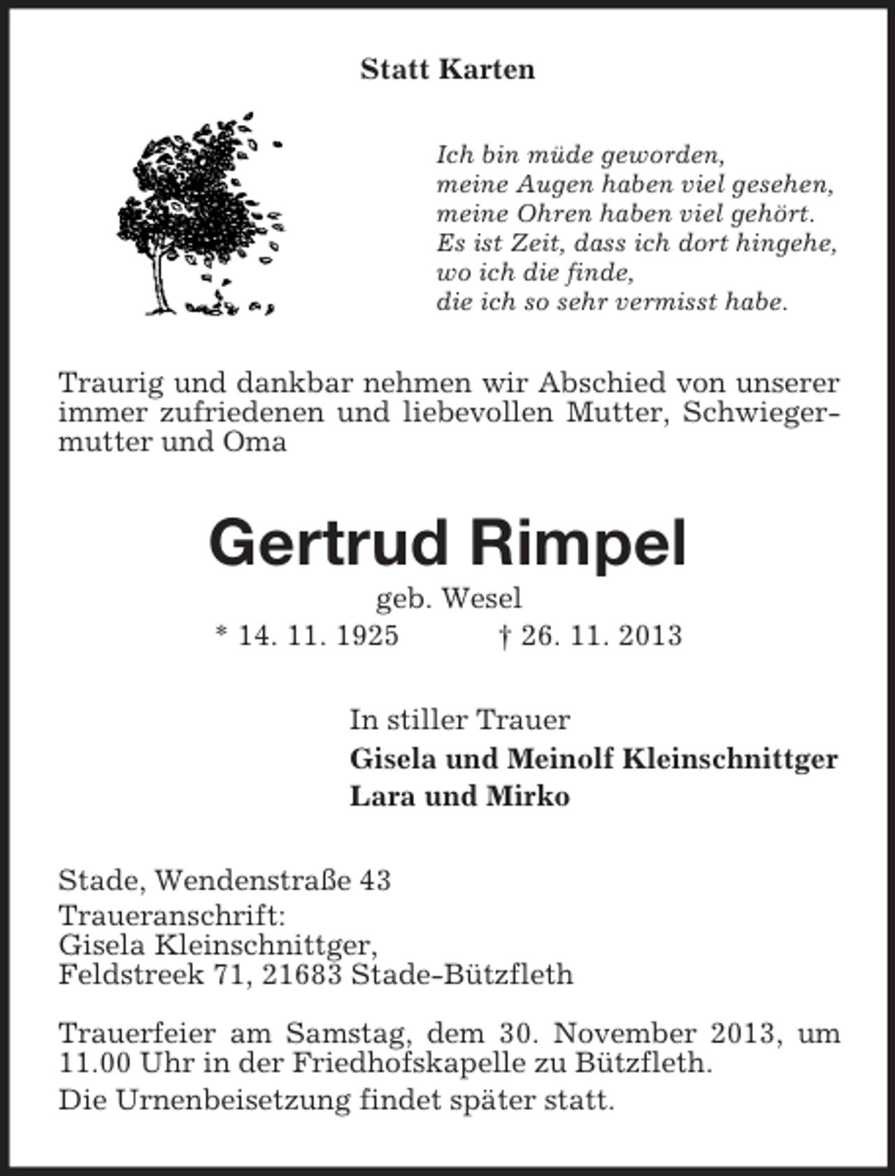 <p>Statt Karten<br />Ich bin müde geworden,<br />meine Augen haben viel gesehen,<br />meine Ohren haben viel gehört.<br />Es ist Zeit, dass ich dort hingehe,<br />wo ich die finde,<br />die ich so sehr vermisst habe.</p><p>Traurig und dankbar nehmen wir Abschied von unserer<br />immer zufriedenen und liebevollen Mutter, Schwiegermutter und Oma</p><p>Gertrud Rimpel<br />geb. Wesel<br />* 14. 11. 1925<br />† 26. 11. 2013<br />In stiller Trauer<br />Gisela und Meinolf Kleinschnittger<br />Lara und Mirko<br />Stade, Wendenstraße 43<br />Traueranschrift:<br />Gisela Kleinschnittger,<br />Feldstreek 71, 21683 Stade-Bützfleth<br />Trauerfeier am Samstag, dem 30. November 2013, um<br />11.00 Uhr in der Friedhofskapelle zu Bützfleth.<br />Die Urnenbeisetzung findet später statt.</p>