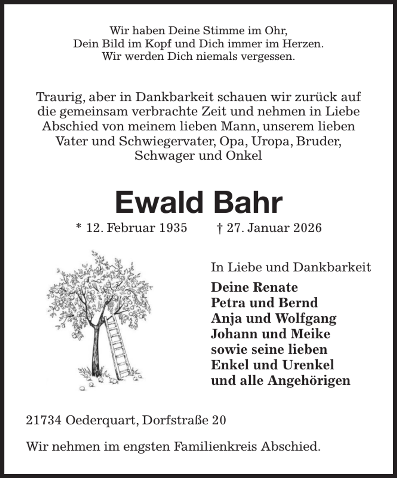<p>Wir haben Deine Stimme im Ohr,<br />Dein Bild im Kopf und Dich immer im Herzen.<br />Wir werden Dich niemals vergessen.<br />Traurig, aber in Dankbarkeit schauen wir zurück auf die gemeinsam verbrachte Zeit und nehmen in Liebe Abschied von meinem lieben Mann, unserem lieben<br />Vater und Schwiegervater, Opa, Uropa, Bruder,<br />Schwager und Onkel<br />Ewald Bahr<br />* 12. Februar 1935 † 27. Januar 2026<br />In Liebe und Dankbarkeit<br />Deine Renate<br />Petra und Bernd<br />Anja und Wolfgang<br />Johann und Meike<br />sowie seine lieben<br />Enkel und Urenkel<br />und alle Angehörigen<br />21734 Oederquart, Dorfstraße 20</p><p>Wir nehmen im engsten Familienkreis Abschied.</p>