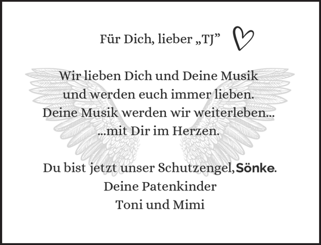 <p>Für Dich, lieber „TJ”<br />Wir lieben Dich und Deine Musik<br />und werden euch immer lieben.<br />Deine Musik werden wir weiterleben...<br />...mit Dir im Herzen.<br />Du bist jetzt unser Schutzengel, .<br />Deine Patenkinder<br />Toni und Mimi</p>