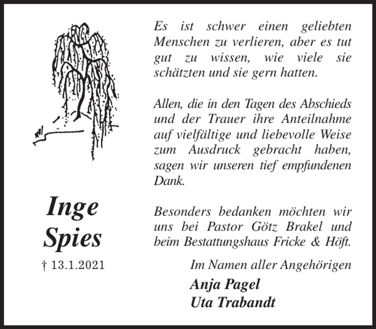<p>Es ist schwer einen geliebten<br />Menschen zu verlieren, aber es tut<br />gut zu wissen, wie viele sie<br />schätzten und sie gern hatten.</p>
<p>Allen, die in den Tagen des Abschieds<br />und der Trauer ihre Anteilnahme<br />auf vielfältige und liebevolle Weise<br />zum Ausdruck gebracht haben,<br />sagen wir unseren tief empfundenen<br />Dank.</p>
<p>Besonders bedanken möchten wir<br />uns bei Pastor Götz Brakel und<br />beim Bestattungshaus Fricke &amp; Höft.<br />Im Namen aller Angehörigen<br />Anja Pagel<br />Uta Trabandt<br />Inge<br />Spies<br />† 13.1.2021</p>
