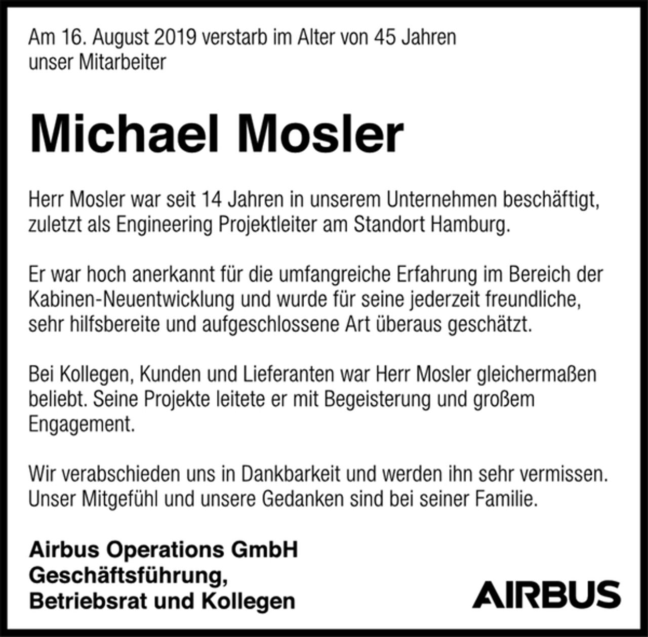 <p>Am 16. August 2019 verstarb im Alter von 45 Jahren unser Mitarbeiter Michael Mosler. Herr Mosler war seit 14 Jahren in unserem Unternehmen beschäftigt, zuletzt als Engineering Projektleiter am Standort Hamburg. Er war hoch anerkannt für die umfangreiche Erfahrung im Bereich der Kabinen-Neuentwicklung und wurde für seine jederzeit freundliche, sehr hilfsbereite und aufgeschlossene Art überaus geschätzt. Bei Kollegen, Kunden und Lieferanten war Herr Mosler gleichermaßen beliebt. Seine Projekte leitete er mit Begeisterung und großem Engagement. Wir verabschieden uns in Dankbarkeit und werden ihn sehr vermissen. Unser Mitgefühl und unsere Gedanken sind bei seiner Familie.<br />Airbus Operations GmbH<br />Geschäftsführung,<br />Betriebsrat und Kollegen<br />Airbus</p>