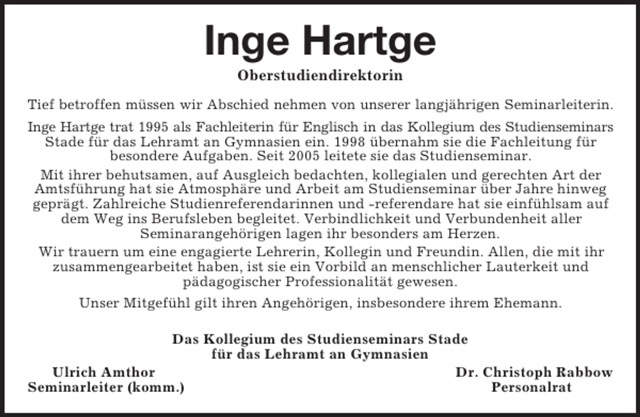 <p>Inge Hartge<br />Oberstudiendirektorin<br />Tief betroffen müssen wir Abschied nehmen von unserer langjährigen Seminarleiterin.<br />Inge Hartge trat 1995 als Fachleiterin für Englisch in das Kollegium des Studienseminars<br />Stade für das Lehramt an Gymnasien ein. 1998 übernahm sie die Fachleitung für<br />besondere Aufgaben. Seit 2005 leitete sie das Studienseminar.<br />Mit ihrer behutsamen, auf Ausgleich bedachten, kollegialen und gerechten Art der<br />Amtsführung hat sie Atmosphäre und Arbeit am Studienseminar über Jahre hinweg<br />geprägt. Zahlreiche Studienreferendarinnen und -referendare hat sie einfühlsam auf dem Weg ins Berufsleben begleitet. Verbindlichkeit und Verbundenheit aller<br />Seminarangehörigen lagen ihr besonders am Herzen.<br />Wir trauern um eine engagierte Lehrerin, Kollegin und Freundin. Allen, die mit ihr<br />zusammengearbeitet haben, ist sie ein Vorbild an menschlicher Lauterkeit und<br />pädagogischer Professionalität gewesen.<br />Unser Mitgefühl gilt ihren Angehörigen, insbesondere ihrem Ehemann.<br />Das Kollegium des Studienseminars Stade<br />für das Lehramt an Gymnasien<br />Ulrich Amthor Dr. Christoph Rabbow<br />Seminarleiter (komm.) Personalrat</p>