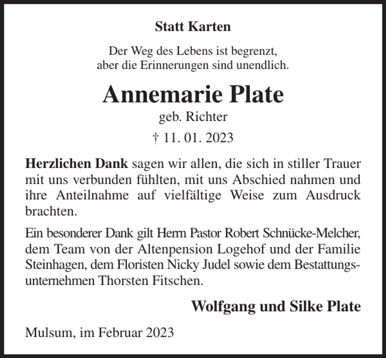 <p>Statt Karten<br />Der Weg des Lebens ist begrenzt,<br />aber die Erinnerungen sind unendlich.<br />Annemarie Plate<br />geb. Richter<br />† 11. 01. 2023<br />Herzlichen Dank sagen wir allen, die sich in stiller Trauer mit uns verbunden fühlten, mit uns Abschied nahmen und ihre Anteilnahme auf vielfältige Weise zum Ausdruck brachten.<br />Ein besonderer Dank gilt Herrn Pastor Robert Schnücke-Melcher,<br />dem Team von der Altenpension Logehof und der Familie Steinhagen, dem Floristen Nicky Judel sowie dem Bestattungsunternehmen Thorsten Fitschen.<br />Wolfgang und Silke Plate<br />Mulsum, im Februar 2023</p>