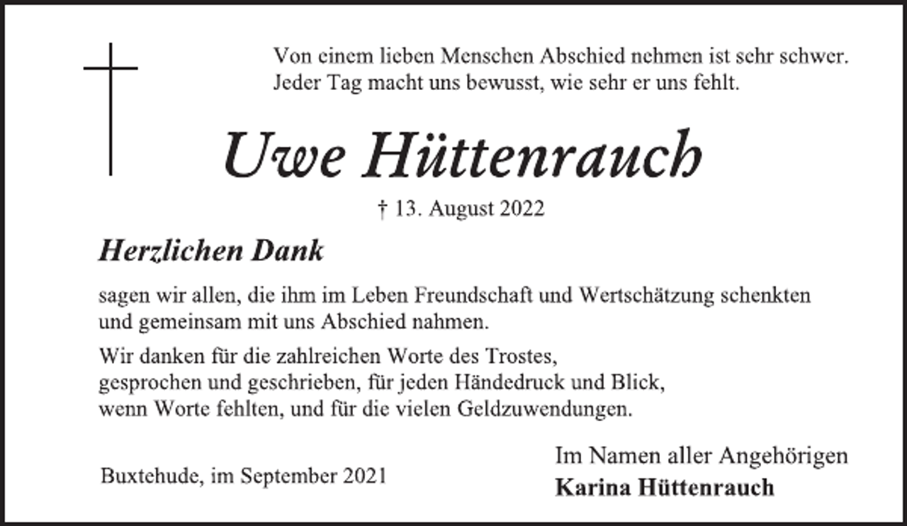 <p>Von einem lieben Menschen Abschied nehmen ist sehr schwer.<br />Jeder Tag macht uns bewusst, wie sehr er uns fehlt.<br />Uwe Hüttenrauch<br />† 13. August 2022<br />Herzlichen Dank<br />sagen wir allen, die ihm im Leben Freundschaft und Wertschätzung schenkten<br />und gemeinsam mit uns Abschied nahmen.<br />Wir danken für die zahlreichen Worte des Trostes,<br />gesprochen und geschrieben, für jeden Händedruck und Blick,<br />wenn Worte fehlten, und für die vielen Geldzuwendungen.<br />Im Namen aller Angehörigen<br />Buxtehude, im September 2021 Karina Hüttenrauch</p>