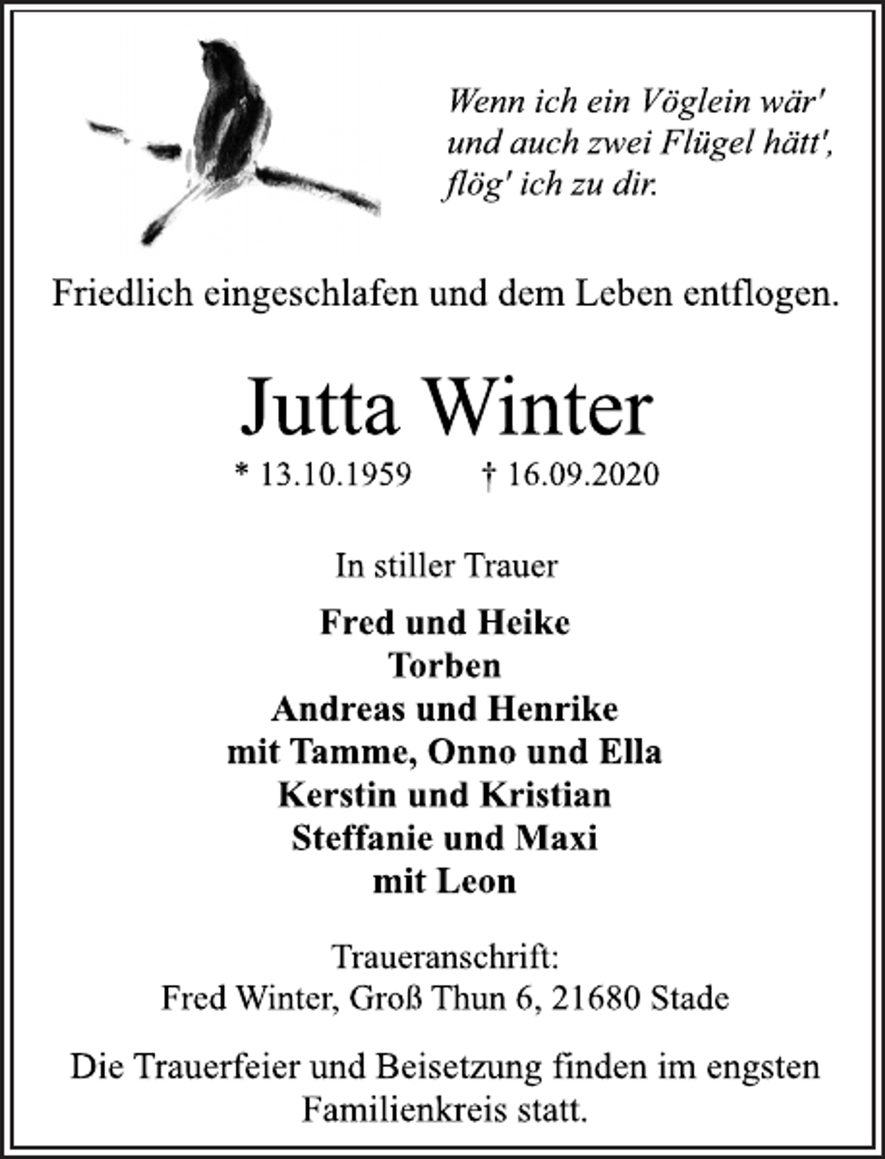 <p>Wenn ich ein Vöglein wär' und auch zwei Flügel hätt', flög' ich zu dir.<br />Friedlich eingeschlafen und dem Leben entflogen.<br />Jutta Winter<br />* 13.10.1959 † 16.09.2020<br />In stiller Trauer<br />Fred und Heike<br />Torben<br />Andreas und Henrike<br />mit Tamme, Onno und Ella<br />Kerstin und Kristian<br />Steffanie und Maxi<br />mit Leon<br />Traueranschrift: Fred Winter, Groß Thun 6, 21680 Stade<br />Die Trauerfeier und Beisetzung finden im engsten Familienkreis statt.</p>
