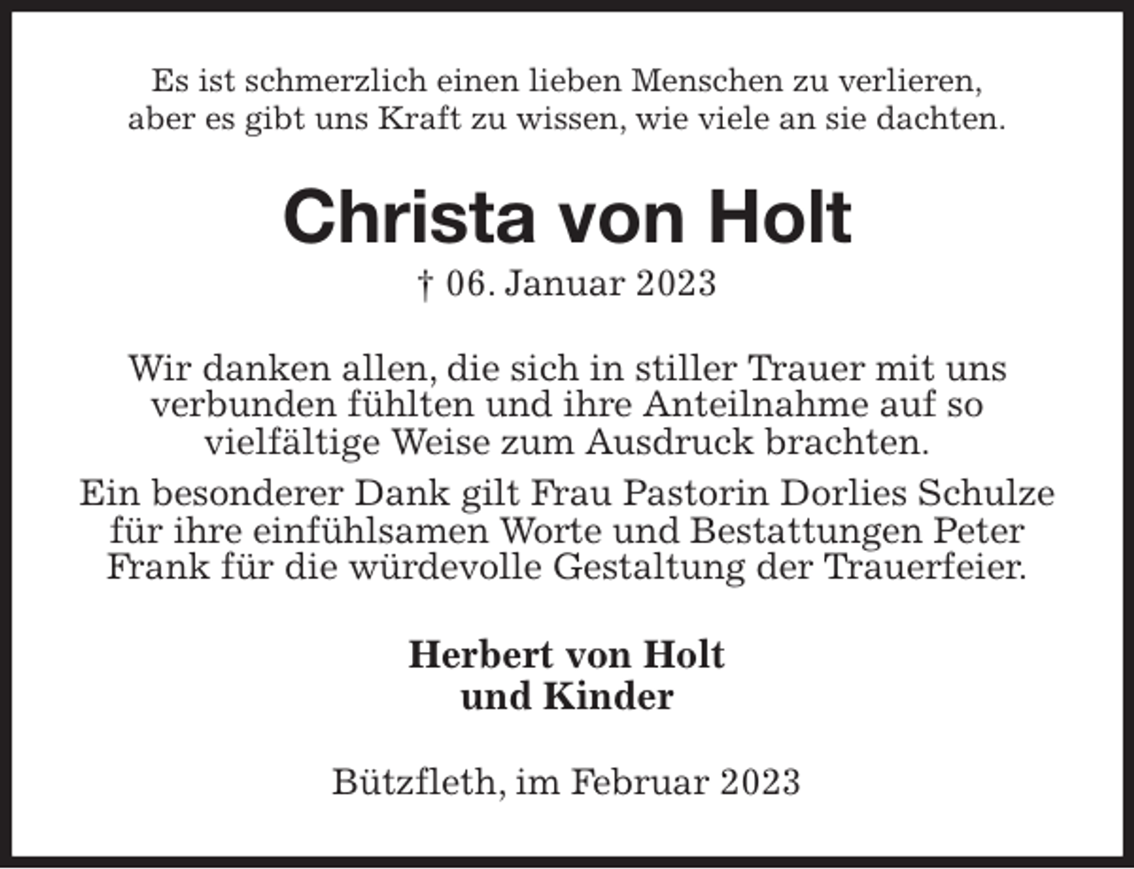 <p>Es ist schmerzlich einen lieben Menschen zu verlieren,<br />aber es gibt uns Kraft zu wissen, wie viele an sie dachten.<br />Christa von Holt<br />† 06. Januar 2023<br />Wir danken allen, die sich in stiller Trauer mit uns<br />verbunden fühlten und ihre Anteilnahme auf so<br />vielfältige Weise zum Ausdruck brachten.<br />Ein besonderer Dank gilt Frau Pastorin Dorlies Schulze für ihre einfühlsamen Worte und Bestattungen Peter Frank für die würdevolle Gestaltung der Trauerfeier.<br />Herbert von Holt<br />und Kinder<br />Bützfleth, im Februar 2023</p>