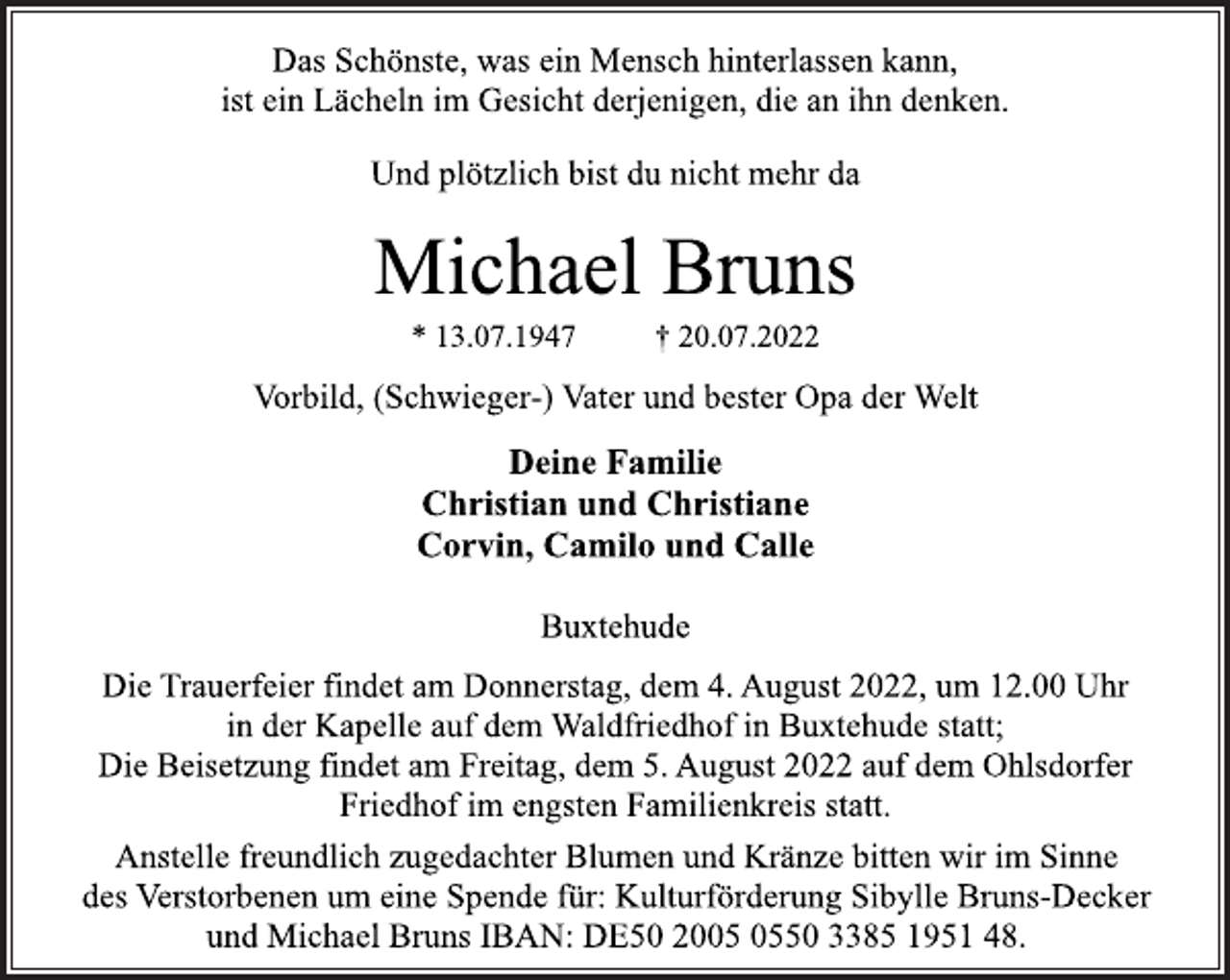<p>Das Schönste, was ein Mensch hinterlassen kann,<br />ist ein Lächeln im Gesicht derjenigen, die an ihn denken.<br />Und plötzlich bist du nicht mehr da<br />Michael Bruns<br />* 13.07.1947 † 20.07.2022<br />Vorbild, (Schwieger-) Vater und bester Opa der Welt<br />Deine Familie<br />Christian und Christiane<br />Corvin, Camilo und Calle<br />Buxtehude<br />Die Trauerfeier findet am Donnerstag, dem 4. August 2022, um 12.00 Uhr<br />in der Kapelle auf dem Waldfriedhof in Buxtehude statt;<br />Die Beisetzung findet am Freitag, dem 5. August 2022 auf dem Ohlsdorfer<br />Friedhof im engsten Familienkreis statt.<br />Anstelle freundlich zugedachter Blumen und Kränze bitten wir im Sinne<br />des Verstorbenen um eine Spende für: Kulturförderung Sibylle Bruns-Decker<br />und Michael Bruns IBAN: DE50 2005 0550 3385 1951 48.</p>