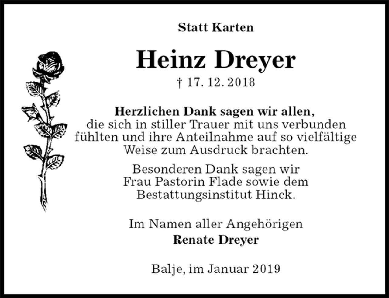 <p>Statt Karten<br />Heinz Dreyer<br />† 17. 12. 2018<br />Herzlichen Dank sagen wir allen,<br />die sich in stiller Trauer mit uns verbunden<br />fühlten und ihre Anteilnahme auf so vielfältige<br />Weise zum Ausdruck brachten.<br />Besonderen Dank sagen wir<br />Frau Pastorin Flade sowie dem<br />Bestattungsinstitut Hinck.<br />Im Namen aller Angehörigen<br />Renate Dreyer<br />Balje, im Januar 2019</p>
