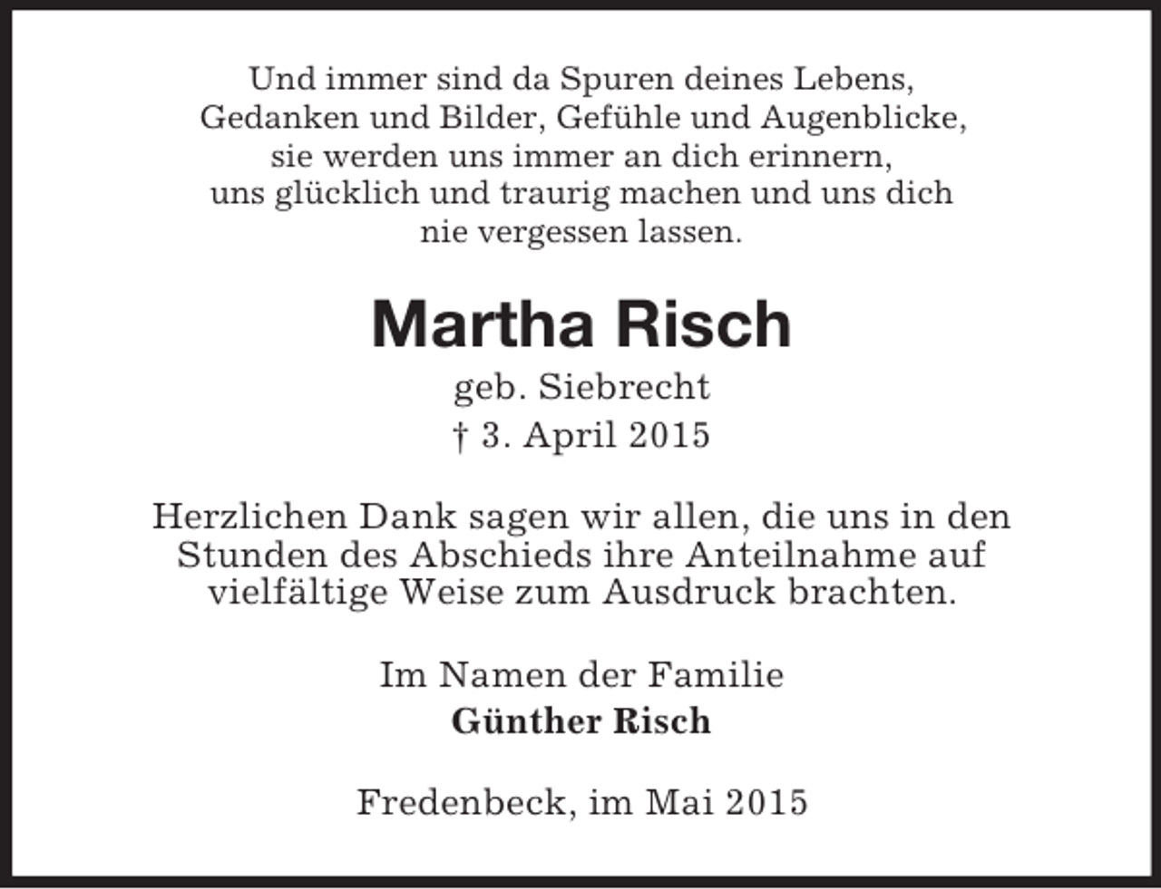 <p>Und immer sind da Spuren deines Lebens,<br />Gedanken und Bilder, Gefühle und Augenblicke,<br />sie werden uns immer an dich erinnern,<br />uns glücklich und traurig machen und uns dich<br />nie vergessen lassen.<br />Martha Risch<br />geb. Siebrecht<br />† 3. April 2015<br />Herzlichen Dank sagen wir allen, die uns in den<br />Stunden des Abschieds ihre Anteilnahme auf<br />vielfältige Weise zum Ausdruck brachten.<br />Im Namen der Familie<br />Günther Risch<br />Fredenbeck, im Mai 2015</p>