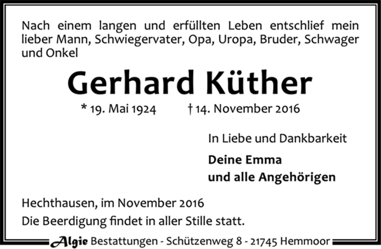 <p>Nach einem langen und erfüllten Leben entschlief mein lieber Mann, Schwiegervater, Opa, Uropa, Bruder, Schwager und Onkel<br />Gerhard Küther<br />* 19. Mai 1924 14. November 2016<br />In Liebe und Dankbarkeit<br />Deine Emma<br />und alle Angehörigen<br />Hechthausen, im November 2016<br />Die Beerdigung findet in aller Stille statt.</p>
