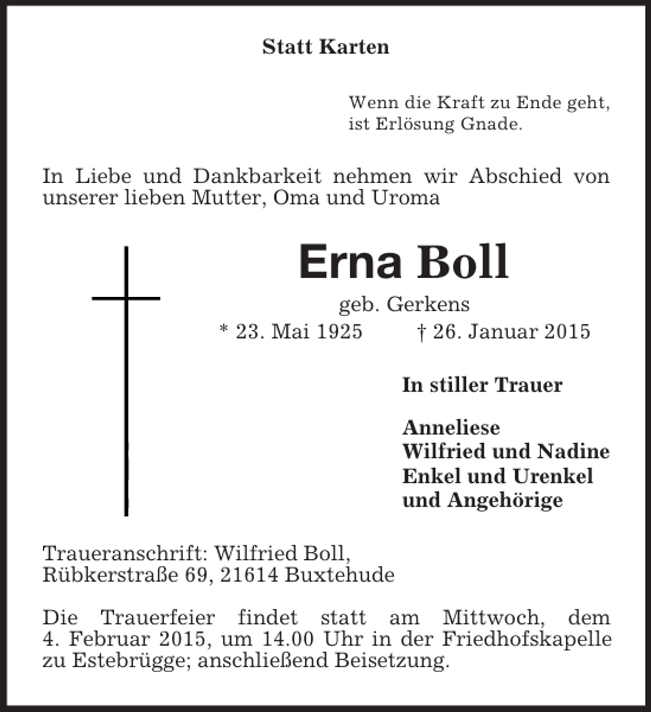 <p>Statt Karten<br />Wenn die Kraft zu Ende geht,<br />ist Erlösung Gnade.<br />In Liebe und Dankbarkeit nehmen wir Abschied von unserer lieben Mutter, Oma und Uroma<br />Erna Boll<br />geb. Gerkens<br />* 23. Mai 1925 † 26. Januar 2015<br />In stiller Trauer</p><p>Anneliese<br />Wilfried und Nadine<br />Enkel und Urenkel<br />und Angehörige<br />Traueranschrift: Wilfried Boll,<br />Rübkerstraße 69, 21614 Buxtehude</p><p>Die Trauerfeier findet statt am Mittwoch, dem<br />4. Februar 2015, um 14.00 Uhr in der Friedhofskapelle zu Estebrügge; anschließend Beisetzung.</p>
