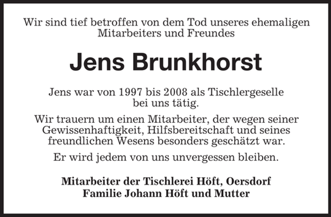 <p>Wir sind tief betroffen von dem Tod unseres ehemaligen<br />Mitarbeiters und Freundes</p><p>Jens Brunkhorst<br />Jens war von 1997 bis 2008 als Tischlergeselle<br />bei uns tätig.<br />Wir trauern um einen Mitarbeiter, der wegen seiner<br />Gewissenhaftigkeit, Hilfsbereitschaft und seines<br />freundlichen Wesens besonders geschätzt war.<br />Er wird jedem von uns unvergessen bleiben.<br />Mitarbeiter der Tischlerei Höft, Oersdorf<br />Familie Johann Höft und Mutter</p>