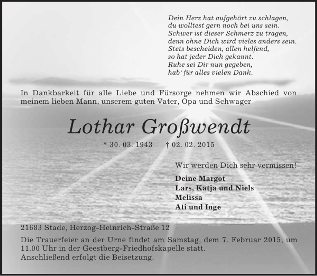 <p>Dein Herz hat aufgehört zu schlagen,<br />du wolltest gern noch bei uns sein.<br />Schwer ist dieser Schmerz zu tragen,<br />denn ohne Dich wird vieles anders sein.<br />Stets bescheiden, allen helfend,<br />so hat jeder Dich gekannt.<br />Ruhe sei Dir nun gegeben,<br />hab‘ für alles vielen Dank.<br />In Dankbarkeit für alle Liebe und Fürsorge nehmen wir Abschied von<br />meinem lieben Mann, unserem guten Vater, Opa und Schwager<br />Lothar Großwendt<br />* 30. 03. 1943 † 02. 02. 2015<br />Wir werden Dich sehr vermissen!<br />Deine Margot<br />Lars, Katja und Niels<br />Melissa<br />Ati und Inge<br />21683 Stade, Herzog-Heinrich-Straße 12<br />Die Trauerfeier an der Urne findet am Samstag, dem 7. Februar 2015, um 11.00 Uhr in der Geestberg-Friedhofskapelle statt.<br />Anschließend erfolgt die Beisetzung.</p>