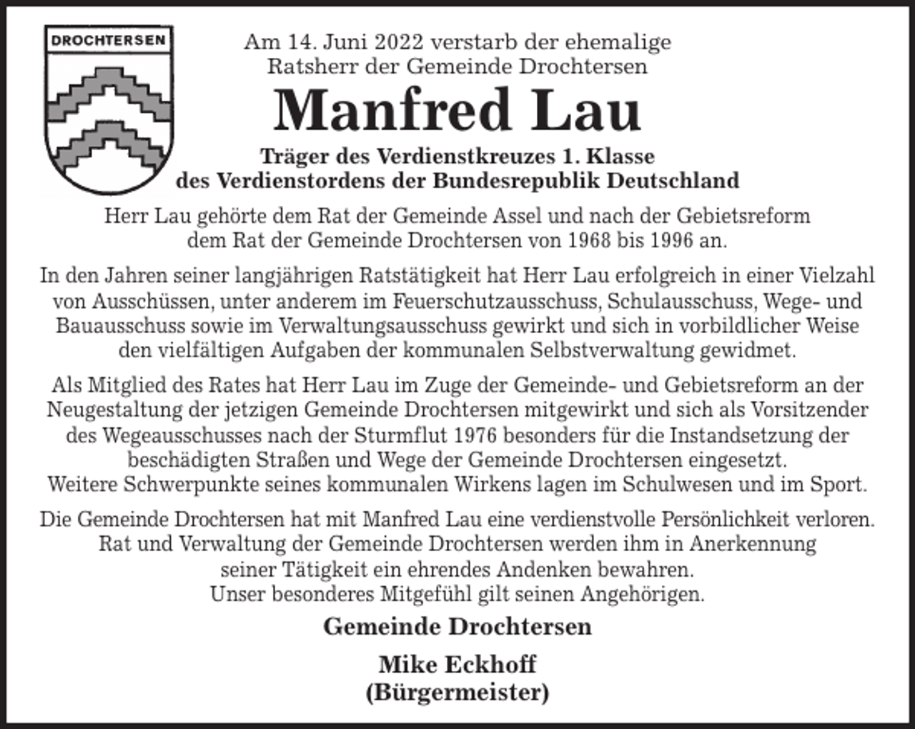 <p>Am 14. Juni 2022 verstarb der ehemalige<br />Ratsherr der Gemeinde Drochtersen<br />Manfred Lau<br />Träger des Verdienstkreuzes 1. Klasse<br />des Verdienstordens der Bundesrepublik Deutschland<br />Herr Lau gehörte dem Rat der Gemeinde Assel und nach der Gebietsreform<br />dem Rat der Gemeinde Drochtersen von 1968 bis 1996 an.<br />In den Jahren seiner langjährigen Ratstätigkeit hat Herr Lau erfolgreich in einer Vielzahl von Ausschüssen, unter anderem im Feuerschutzausschuss, Schulausschuss, Wege- und<br />Bauausschuss sowie im Verwaltungsausschuss gewirkt und sich in vorbildlicher Weise den vielfältigen Aufgaben der kommunalen Selbstverwaltung gewidmet.<br />Als Mitglied des Rates hat Herr Lau im Zuge der Gemeinde- und Gebietsreform an der<br />Neugestaltung der jetzigen Gemeinde Drochtersen mitgewirkt und sich als Vorsitzender des Wegeausschusses nach der Sturmflut 1976 besonders für die Instandsetzung der<br />beschädigten Straßen und Wege der Gemeinde Drochtersen eingesetzt.<br />Weitere Schwerpunkte seines kommunalen Wirkens lagen im Schulwesen und im Sport.<br />Die Gemeinde Drochtersen hat mit Manfred Lau eine verdienstvolle Persönlichkeit verloren.<br />Rat und Verwaltung der Gemeinde Drochtersen werden ihm in Anerkennung<br />seiner Tätigkeit ein ehrendes Andenken bewahren.<br />Unser besonderes Mitgefühl gilt seinen Angehörigen.<br />Gemeinde Drochtersen<br />Mike Eckhoff<br />(Bürgermeister)</p>
