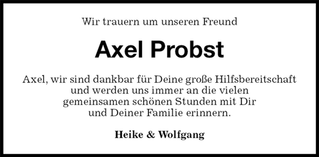 <p>Wir trauern um unseren Freund<br />Axel Probst<br />Axel, wir sind dankbar für Deine große Hilfsbereitschaft<br />und werden uns immer an die vielen<br />gemeinsamen schönen Stunden mit Dir<br />und Deiner Familie erinnern.<br />Heike &amp; Wolfgang</p>