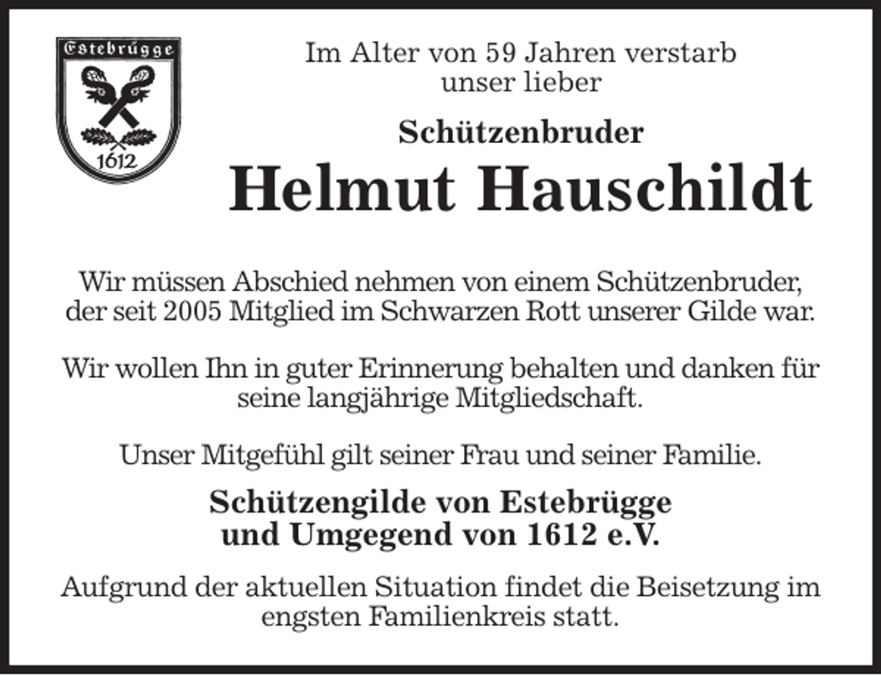 <p>Im Alter von 59 Jahren verstarb<br />unser lieber<br />Schützenbruder<br />Helmut Hauschildt<br />Wir müssen Abschied nehmen von einem Schützenbruder,<br />der seit 2005 Mitglied im Schwarzen Rott unserer Gilde war.</p>
<p>Wir wollen Ihn in guter Erinnerung behalten und danken für seine langjährige Mitgliedschaft.</p>
<p>Unser Mitgefühl gilt seiner Frau und seiner Familie.<br />Schützengilde von Estebrügge<br />und Umgegend von 1612 e.V.<br />Aufgrund der aktuellen Situation findet die Beisetzung im engsten Familienkreis statt.</p>