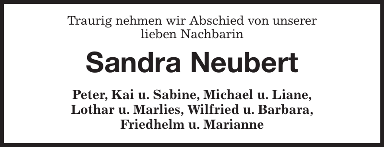 <p>Traurig nehmen wir Abschied von unserer<br />lieben Nachbarin<br />Sandra Neubert<br />Peter, Kai u. Sabine, Michael u. Liane,<br />Lothar u. Marlies, Wilfried u. Barbara,<br />Friedhelm u. Marianne</p>