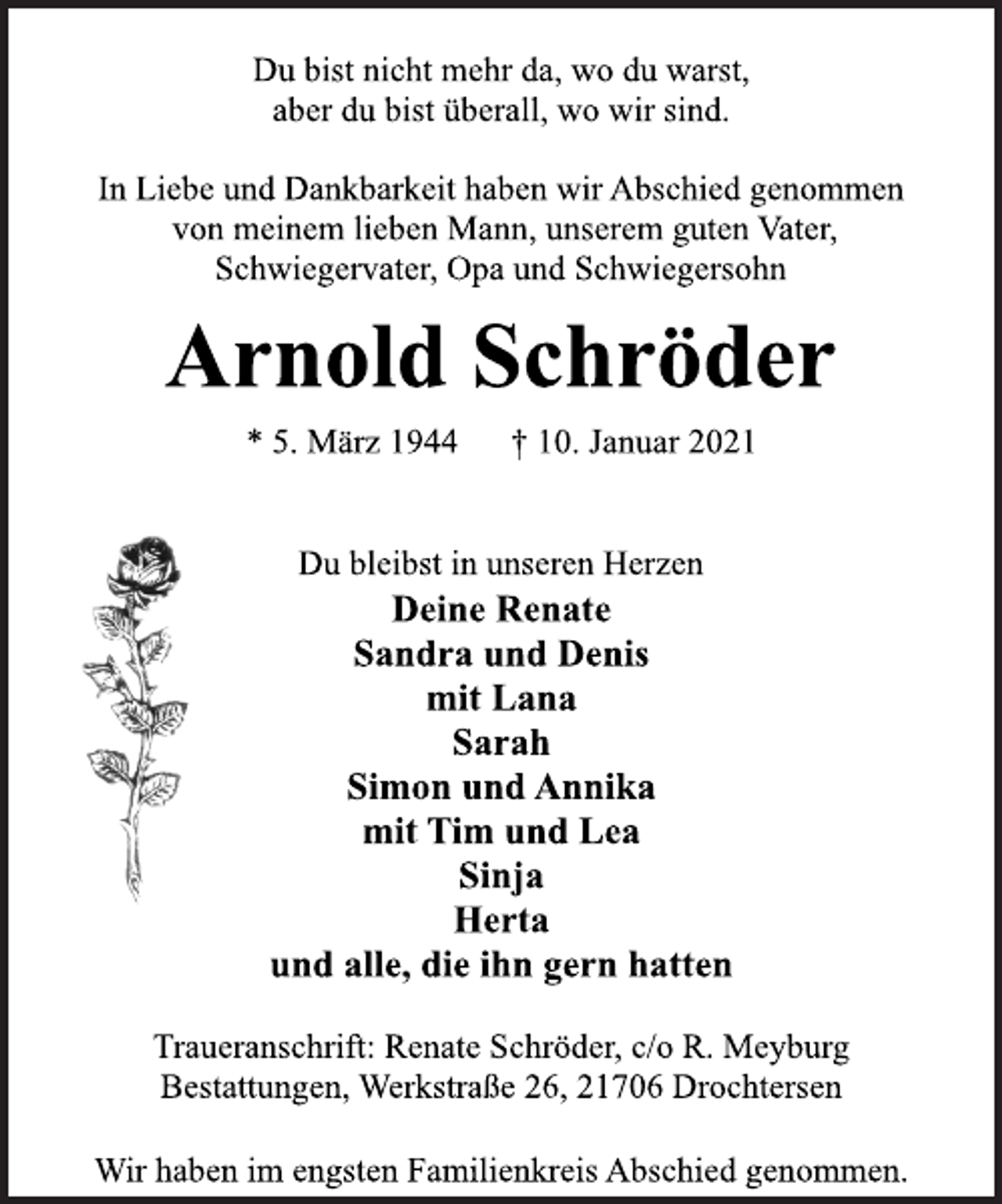 <p>Du bist nicht mehr da, wo du warst,<br />aber du bist überall, wo wir sind.<br />In Liebe und Dankbarkeit haben wir Abschied genommen<br />von meinem lieben Mann, unserem guten Vater,<br />Schwiegervater, Opa und Schwiegersohn<br />Arnold Schröder<br />* 5. März 1944 † 10. Januar 2021<br />Du bleibst in unseren Herzen<br />Deine Renate<br />Sandra und Denis<br />mit Lana<br />Sarah<br />Simon und Annika<br />mit Tim und Lea<br />Sinja<br />Herta<br />und alle, die ihn gern hatten<br />Traueranschrift: Renate Schröder, c/o R. Meyburg<br />Bestattungen, Werkstraße 26, 21706 Drochtersen<br />Wir haben im engsten Familienkreis Abschied genommen.</p>