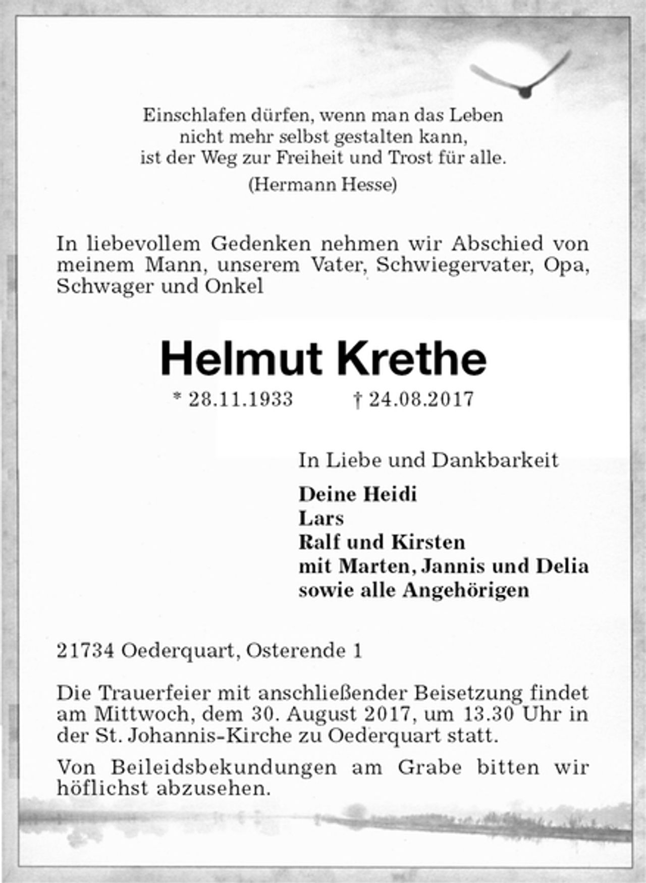 <p>Einschlafen dürfen, wenn man das Leben<br />nicht mehr selbst gestalten kann,<br />ist der Weg zur Freiheit und Trost für alle.<br />(Hermann Hesse)<br />In liebevollem Gedenken nehmen wir Abschied von meinem Mann, unserem Vater, Schwiegervater, Opa, Schwager und Onkel<br />Helmut Krethe<br />* 28.11.1933 † 24.08.2017<br />In Liebe und Dankbarkeit<br />Deine Heidi<br />Lars<br />Ralf und Kirsten<br />mit Marten, Jannis und Delia<br />sowie alle Angehörigen<br />21734 Oederquart, Osterende 1</p><p>Die Trauerfeier mit anschließender Beisetzung findet am Mittwoch, dem 30. August 2017, um 13.30 Uhr in der St. Johannis-Kirche zu Oederquart statt.<br />Von Beileidsbekundungen am Grabe bitten wir<br />höflichst abzusehen.</p>