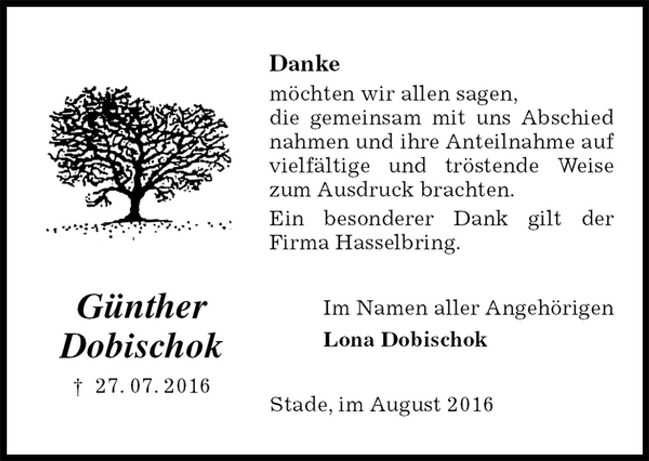 <p>Danke<br />möchten wir allen sagen,<br />die gemeinsam mit uns Abschied nahmen und ihre Anteilnahme auf vielfältige und tröstende Weise zum Ausdruck brachten.<br />Ein besonderer Dank gilt der<br />Firma Hasselbring.<br />Im Namen aller Angehörigen<br />Lona Dobischok<br />Stade, im August 2016</p><p>Günther<br />Dobischok<br />† 27. 07. 2016</p>