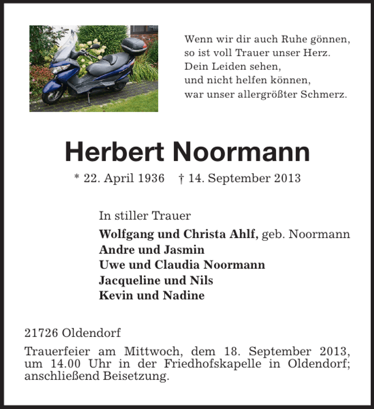<p>Wenn wir dir auch Ruhe gönnen,<br />so ist voll Trauer unser Herz.<br />Dein Leiden sehen,<br />und nicht helfen können,<br />war unser allergrößter Schmerz.</p><p>Herbert Noormann<br />* 22. April 1936</p><p>† 14. September 2013</p><p>In stiller Trauer<br />Wolfgang und Christa Ahlf, geb. Noormann<br />Andre und Jasmin<br />Uwe und Claudia Noormann<br />Jacqueline und Nils<br />Kevin und Nadine<br />21726 Oldendorf<br />Trauerfeier am Mittwoch, dem 18. September 2013,<br />um 14.00 Uhr in der Friedhofskapelle in Oldendorf;<br />anschließend Beisetzung.</p>
