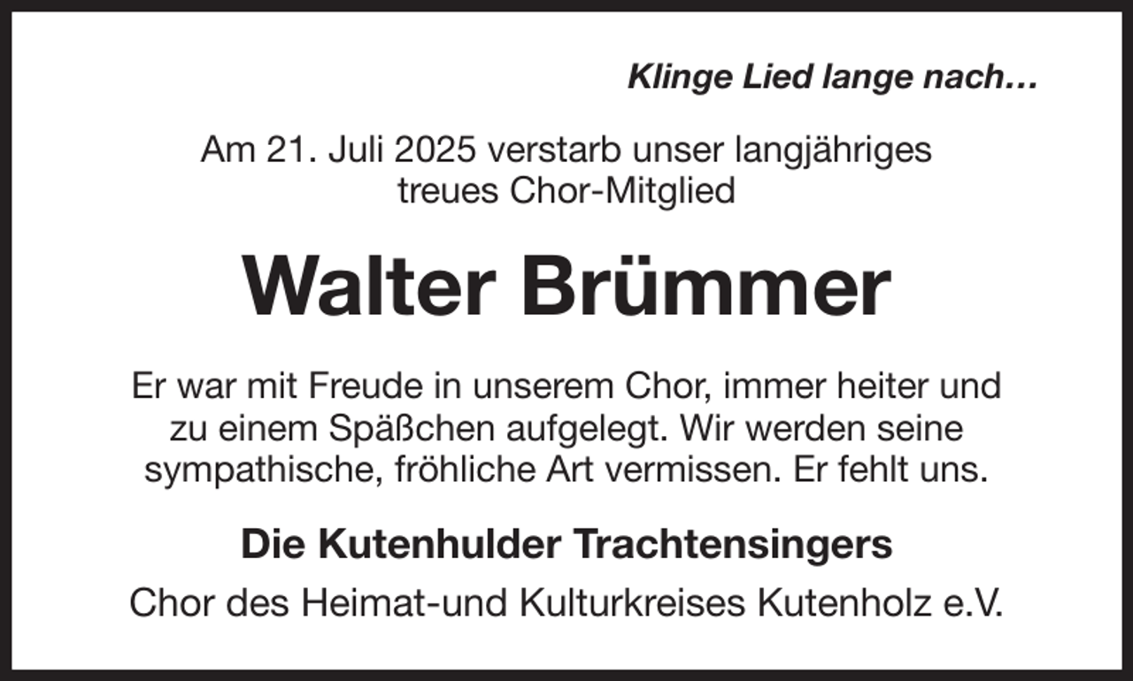 <p>Klinge Lied lange nach…<br />Am 21. Juli 2025 verstarb unser langjähriges<br />treues Chor-Mitglied<br />Walter Brümmer<br />Er war mit Freude in unserem Chor, immer heiter und<br />zu einem Späßchen aufgelegt. Wir werden seine<br />sympathische, fröhliche Art vermissen. Er fehlt uns.<br />Die Kutenhulder Trachtensingers<br />Chor des Heimat-und Kulturkreises Kutenholz e.V.</p>