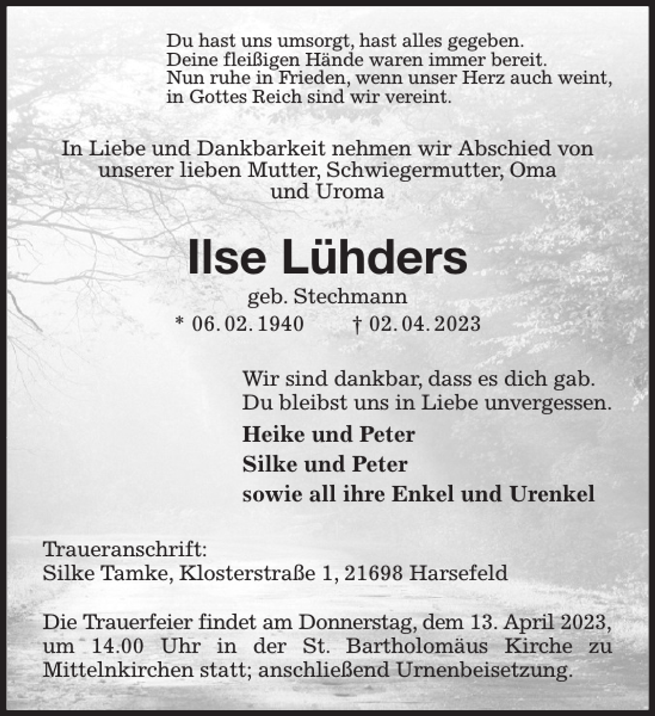 <p>Du hast uns umsorgt, hast alles gegeben.<br />Deine fleißigen Hände waren immer bereit.<br />Nun ruhe in Frieden, wenn unser Herz auch weint,<br />in Gottes Reich sind wir vereint.<br />In Liebe und Dankbarkeit nehmen wir Abschied von unserer lieben Mutter, Schwiegermutter, Oma<br />und Uroma<br />Ilse Lühders<br />geb. Stechmann<br />* 06. 02. 1940 † 02. 04. 2023<br />Wir sind dankbar, dass es dich gab.<br />Du bleibst uns in Liebe unvergessen.<br />Heike und Peter<br />Silke und Peter<br />sowie all ihre Enkel und Urenkel<br />Traueranschrift:<br />Silke Tamke, Klosterstraße 1, 21698 Harsefeld</p><p>Die Trauerfeier findet am Donnerstag, dem 13. April 2023,<br />um 14.00 Uhr in der St. Bartholomäus Kirche zu<br />Mittelnkirchen statt; anschließend Urnenbeisetzung.</p>