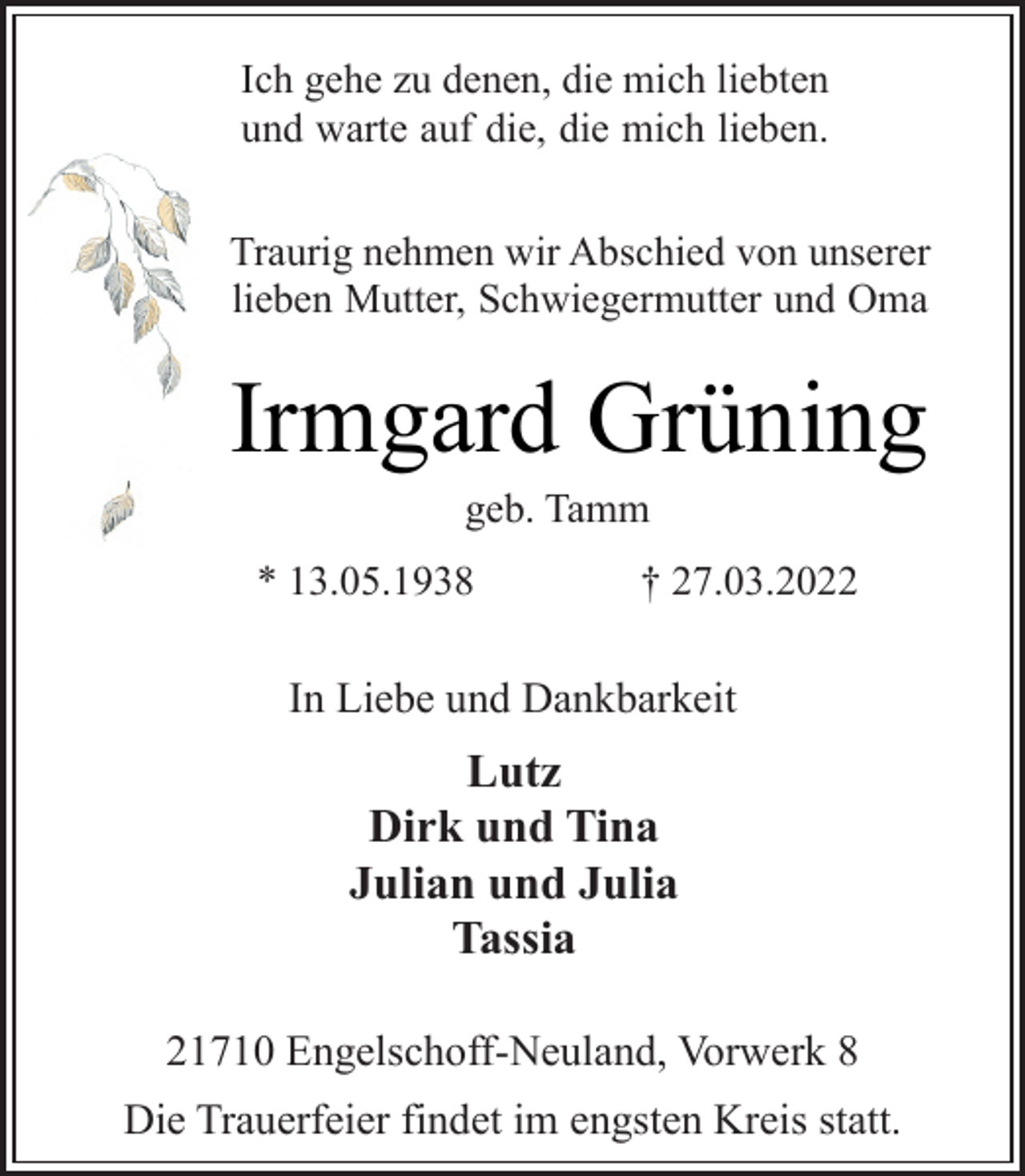 <p>Ich gehe zu denen, die mich liebten<br />und warte auf die, die mich lieben.<br />Traurig nehmen wir Abschied von unserer<br />lieben Mutter, Schwiegermutter und Oma<br />Irmgard Grüning<br />geb. Tamm<br />* 13.05.1938 † 27.03.2022<br />In Liebe und Dankbarkeit<br />Lutz<br />Dirk und Tina<br />Julian und Julia<br />Tassia<br />21710 Engelschoff-Neuland, Vorwerk 8<br />Die Trauerfeier findet im engsten Kreis statt.</p>