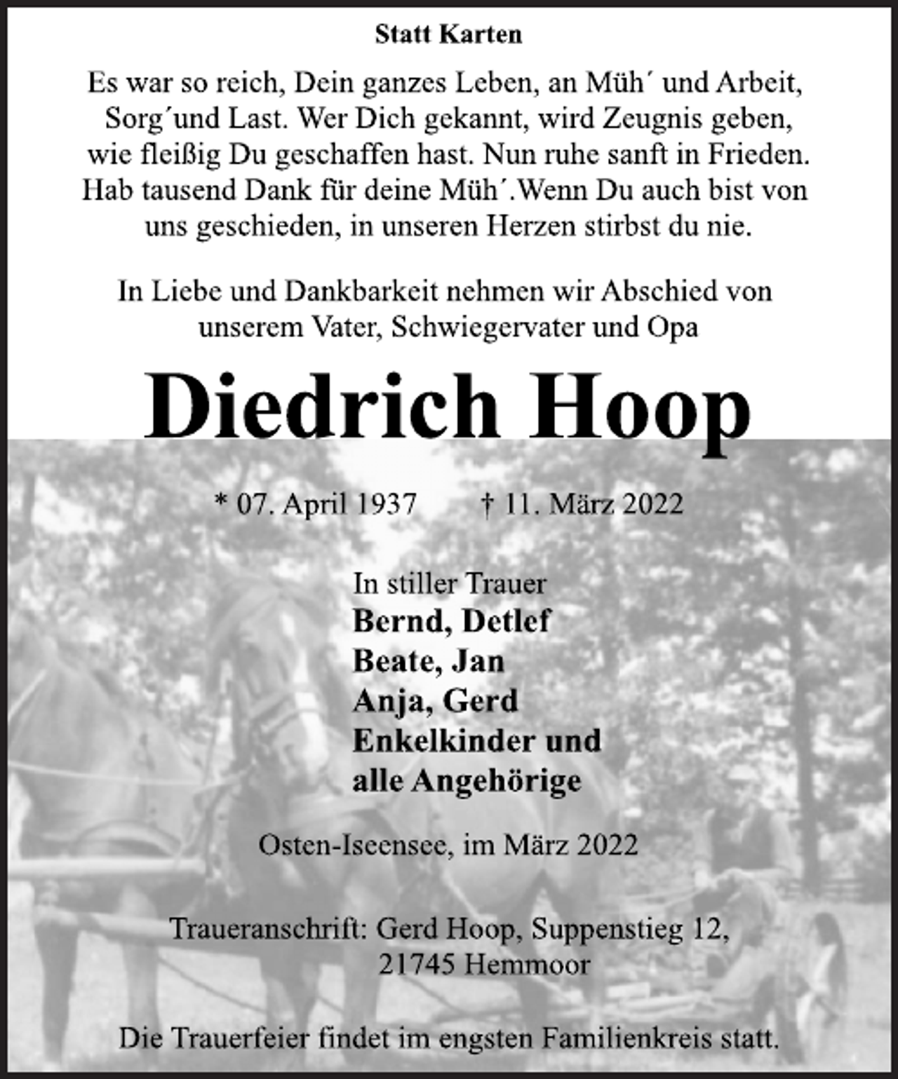 <p>Statt Karten<br />Es war so reich, Dein ganzes Leben, an Müh´ und Arbeit,<br />Sorg´und Last. Wer Dich gekannt, wird Zeugnis geben,<br />wie fleißig Du geschaffen hast. Nun ruhe sanft in Frieden.<br />Hab tausend Dank für deine Müh´.Wenn Du auch bist von<br />uns geschieden, in unseren Herzen stirbst du nie.<br />In Liebe und Dankbarkeit nehmen wir Abschied von<br />unserem Vater, Schwiegervater und Opa<br />Diedrich Hoop<br />* 07. April 1937 † 11. März 2022<br />Bernd, Detlef<br />Beate, Jan<br />Anja, Gerd<br />Enkelkinder und<br />alle Angehörige<br />Osten-Iseensee, im März 2022<br />Traueranschrift: Gerd Hoop, Suppenstieg 12,<br />21745 Hemmoor<br />Die Trauerfeier findet im engsten Familienkreis statt.</p>