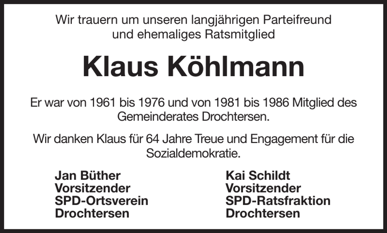 <p>Wir trauern um unseren langjährigen Parteifreund<br />und ehemaliges Ratsmitglied</p><p>Klaus Köhlmann</p><p>Er war von 1961 bis 1976 und von 1981 bis 1986 Mitglied des<br />Gemeinderates Drochtersen.<br />Wir danken Klaus für 64 Jahre Treue und Engagement für die<br />Sozialdemokratie.<br />Jan Büther<br />Vorsitzender<br />SPD-Ortsverein<br />Drochtersen<br />Kai Schildt<br />Vorsitzender<br />SPD-Ratsfraktion<br />Drochtersen</p>