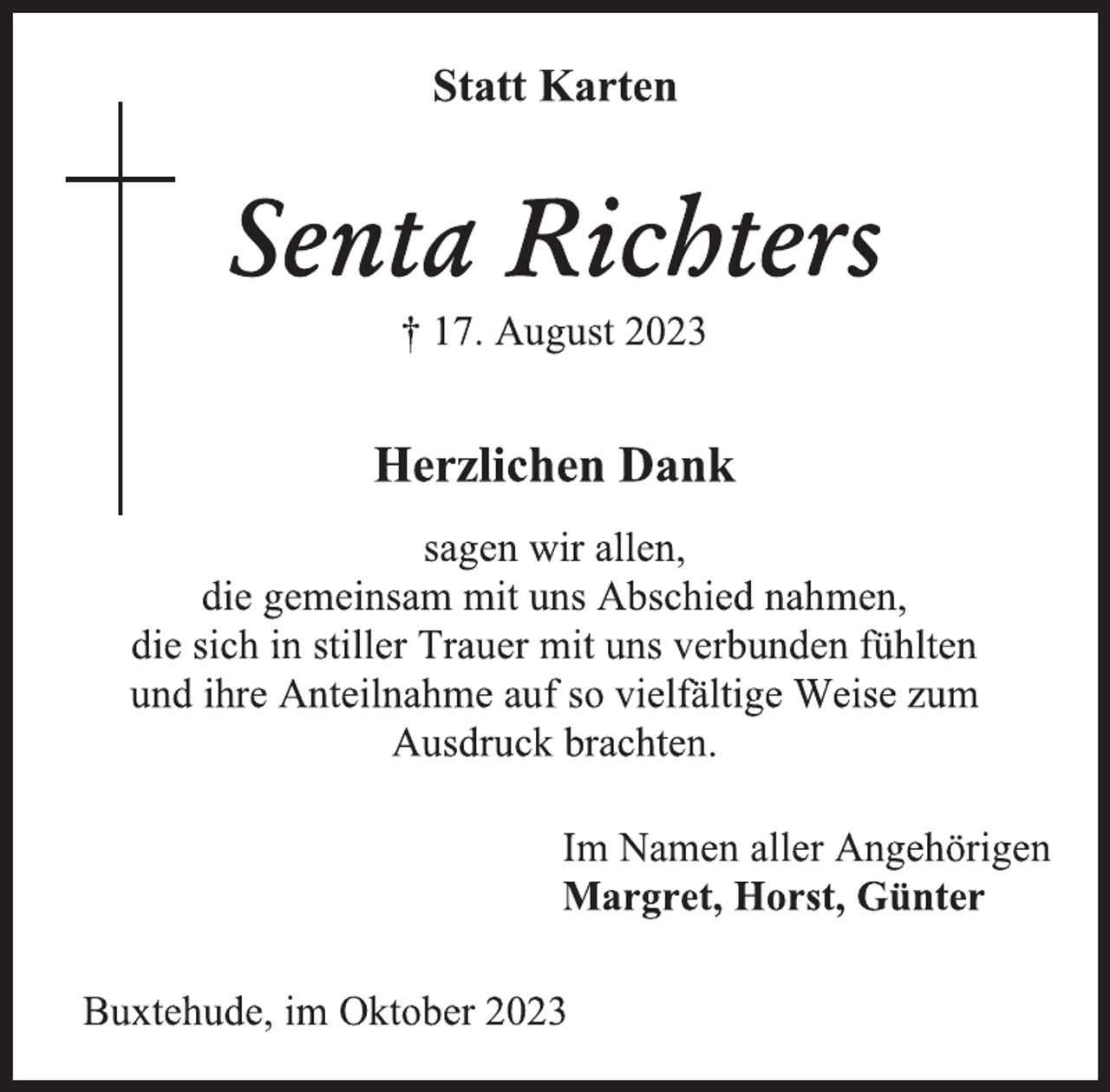 <p>Statt Karten<br />Senta Richters<br />† 17. August 2023<br />Herzlichen Dank<br />sagen wir allen,<br />die gemeinsam mit uns Abschied nahmen,<br />die sich in stiller Trauer mit uns verbunden fühlten<br />und ihre Anteilnahme auf so vielfältige Weise zum<br />Ausdruck brachten.<br />Im Namen aller Angehörigen<br />Margret, Horst, Günter<br />Buxtehude, im Oktober 2023</p>