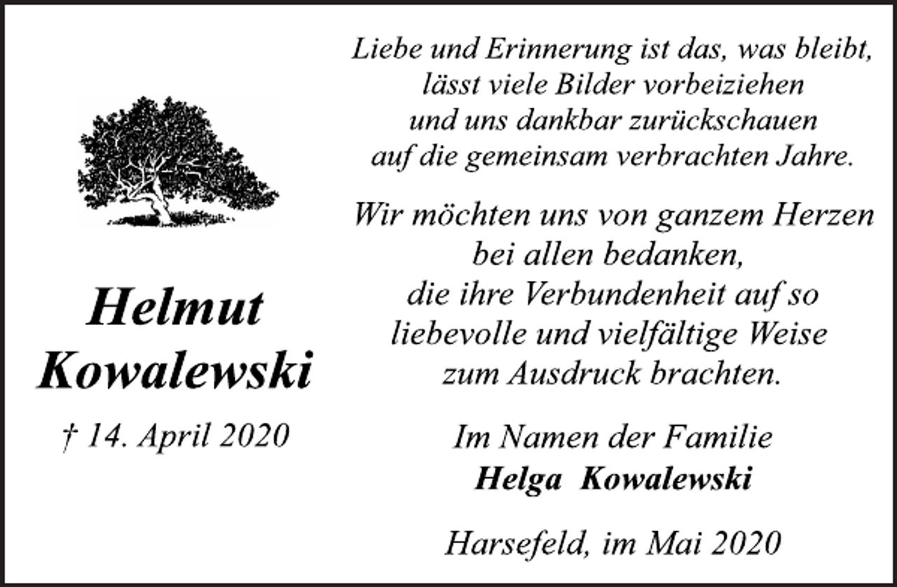 <p>Liebe und Erinnerung ist das, was bleibt, lässt viele Bilder vorbeiziehen und uns dankbar zurückschauen auf die gemeinsam verbrachten Jahre.<br />Wir möchten uns von ganzem Herzen bei allen bedanken, die ihre Verbundenheit auf so liebevolle und vielfältige Weise zum Ausdruck brachten.<br />Im Namen der Familie<br />Helga Kowalewski<br />Harsefeld, im Mai 2020<br />Helmut<br />Kowalewski<br />† 14. April 2020</p>