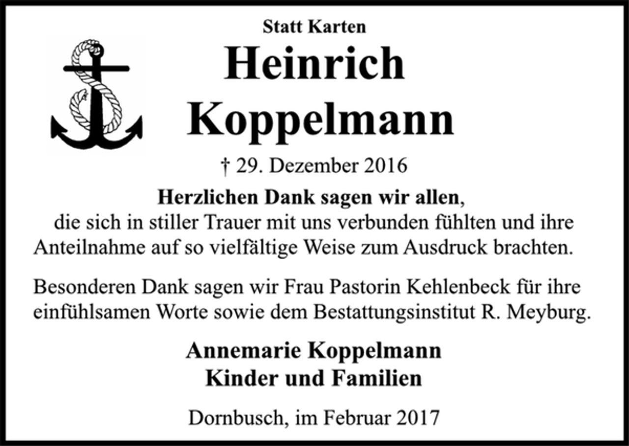 <p>Statt Karten</p><p>Heinrich<br />Koppelmann</p><p>† 29. Dezember 2016<br />Herzlichen Dank sagen wir allen,<br />die sich in stiller Trauer mit uns verbunden fühlten und ihre<br />Anteilnahme auf so vielfältige Weise zum Ausdruck brachten.</p><p>Besonderen Dank sagen wir Frau Pastorin Kehlenbeck für ihre<br />einfühlsamen Worte sowie dem Bestattungsinstitut R. Meyburg.</p><p>Annemarie Koppelmann<br />Kinder und Familien</p><p>Dornbusch, im Februar 2017</p>