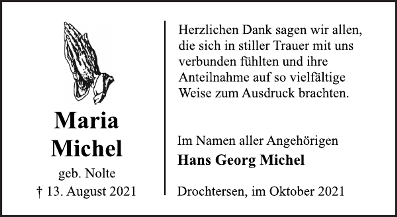 <p>Maria<br />Michel<br />geb. Nolte<br />† 13. August 2021<br />Herzlichen Dank sagen wir allen,<br />die sich in stiller Trauer mit uns<br />verbunden fühlten und ihre<br />Anteilnahme auf so vielfältige<br />Weise zum Ausdruck brachten.<br />Im Namen aller Angehörigen<br />Hans Georg Michel<br />Drochtersen, im Oktober 2021</p>