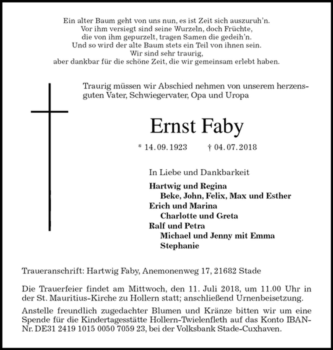 <p>Ein alter Baum geht von uns nun, es ist Zeit sich auszuruh’n.<br />Vor ihm versiegt sind seine Wurzeln, doch Früchte,<br />die von ihm gepurzelt, tragen Samen die gedeih’n.<br />Und so wird der alte Baum stets ein Teil von ihnen sein.<br />Wir sind sehr traurig,<br />aber dankbar für die schöne Zeit, die wir gemeinsam erlebt haben.<br />Traurig müssen wir Abschied nehmen von unserem herzensguten Vater, Schwiegervater, Opa und Uropa<br />Ernst Faby<br />* 14. 09. 1923 † 04. 07. 2018<br />In Liebe und Dankbarkeit<br />Hartwig und Regina<br />Beke, John, Felix, Max und Esther<br />Erich und Marina<br />Charlotte und Greta<br />Ralf und Petra<br />Michael und Jenny mit Emma<br />Stephanie<br />Traueranschrift: Hartwig Faby, Anemonenweg 17, 21682 Stade</p><p>Die Trauerfeier findet am Mittwoch, den 11. Juli 2018, um 11.00 Uhr in<br />der St. Mauritius-Kirche zu Hollern statt; anschließend Urnenbeisetzung.<br />Anstelle freundlich zugedachter Blumen und Kränze bitten wir um eine Spende für die Kindertagesstätte Hollern-Twielenfleth auf das Konto IBAN-Nr. DE31 2419 1015 0050 7059 23, bei der Volksbank Stade-Cuxhaven.</p>