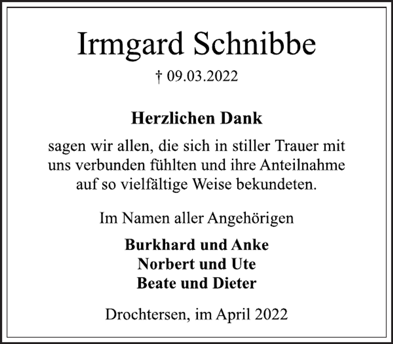 <p>Irmgard Schnibbe<br />† 09.03.2022<br />Herzlichen Dank<br />sagen wir allen, die sich in stiller Trauer mit<br />uns verbunden fühlten und ihre Anteilnahme<br />auf so vielfältige Weise bekundeten.<br />Im Namen aller Angehörigen<br />Burkhard und Anke<br />Norbert und Ute<br />Beate und Dieter<br />Drochtersen, im April 2022</p>