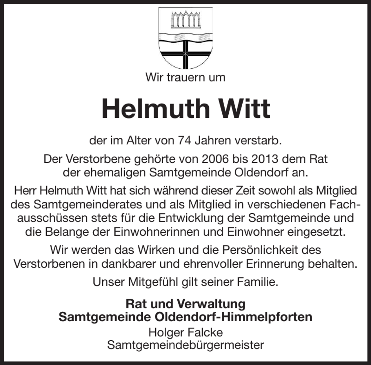 <p>Wir trauern um<br />Helmuth Witt<br />der im Alter von 74 Jahren verstarb.<br />Der Verstorbene gehörte von 2006 bis 2013 dem Rat<br />der ehemaligen Samtgemeinde Oldendorf an.<br />Herr Helmuth Witt hat sich während dieser Zeit sowohl als Mitglied des Samtgemeinderates und als Mitglied in verschiedenen Fachausschüssen stets für die Entwicklung der Samtgemeinde und die Belange der Einwohnerinnen und Einwohner eingesetzt.<br />Wir werden das Wirken und die Persönlichkeit des<br />Verstorbenen in dankbarer und ehrenvoller Erinnerung behalten.<br />Unser Mitgefühl gilt seiner Familie.<br />Rat und Verwaltung<br />Samtgemeinde Oldendorf-Himmelpforten<br />Holger Falcke<br />Samtgemeindebürgermeister</p>