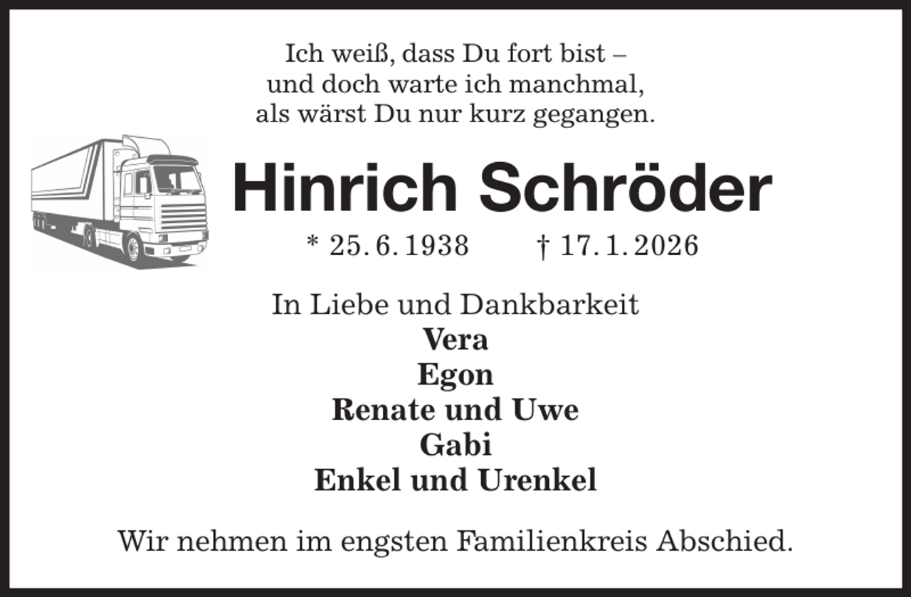<p>Ich weiß, dass Du fort bist -<br />und doch warte ich manchmal,<br />als wärst Du nur kurz gegangen.<br />Hinrich Schröder<br />* 25. 6. 1938 † 17. 1. 2026<br />In Liebe und Dankbarkeit<br />Vera<br />Egon<br />Renate und Uwe<br />Gabi<br />Enkel und Urenkel<br />Wir nehmen im engsten Familienkreis Abschied.</p>