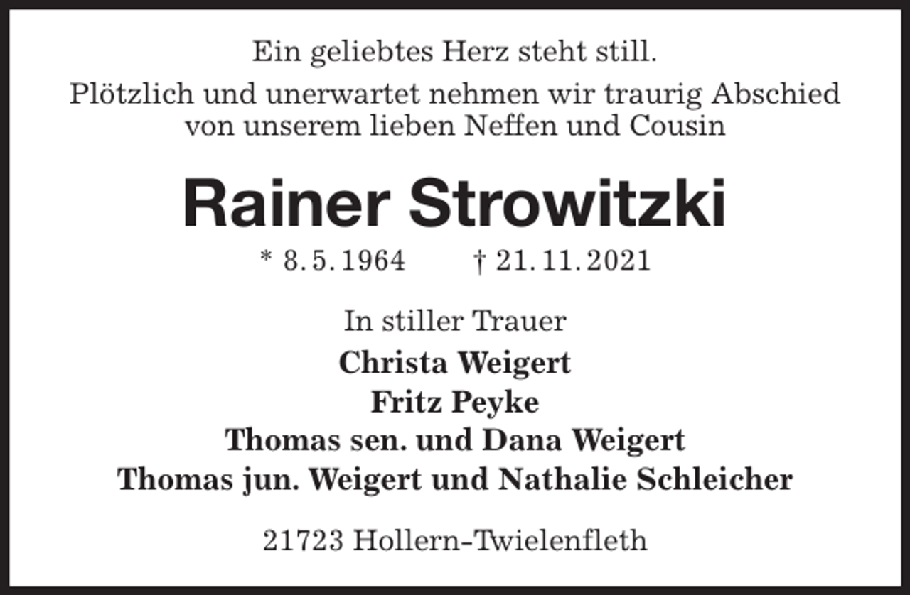 <p>Ein geliebtes Herz steht still.<br />Plötzlich und unerwartet nehmen wir traurig Abschied von unserem lieben Neffen und Cousin<br />Rainer Strowitzki<br />* 8. 5. 1964 † 21. 11. 2021<br />In stiller Trauer<br />Christa Weigert<br />Fritz Peyke<br />Thomas sen. und Dana Weigert<br />Thomas jun. Weigert und Nathalie Schleicher<br />21723 Hollern-Twielenfleth</p>