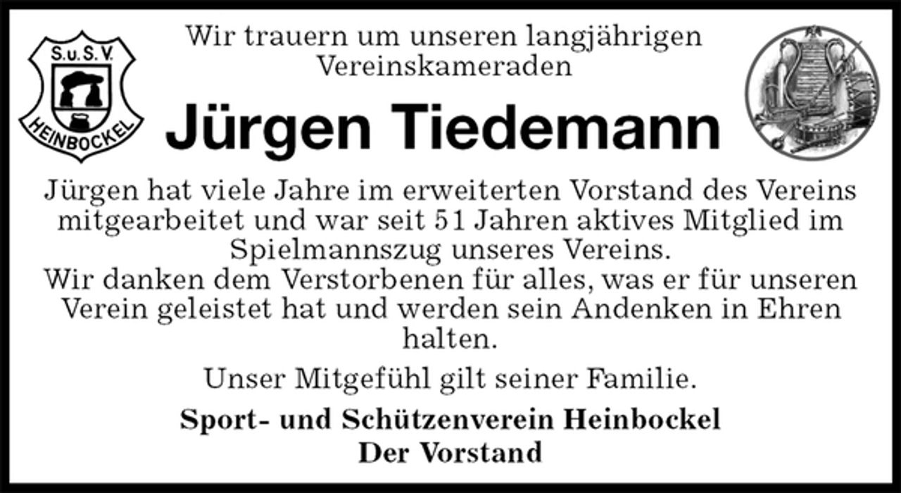 <p>Wir trauern um unseren langjährigen<br />Vereinskameraden<br />Jürgen Tiedemann<br />Jürgen hat viele Jahre im erweiterten Vorstand des Vereins mitgearbeitet und war seit 51 Jahren aktives Mitglied im Spielmannszug unseres Vereins.<br />Wir danken dem Verstorbenen für alles, was er für unseren Verein geleistet hat und werden sein Andenken in Ehren halten.<br />Unser Mitgefühl gilt seiner Familie.<br />Sport- und Schützenverein Heinbockel<br />Der Vorstand</p>