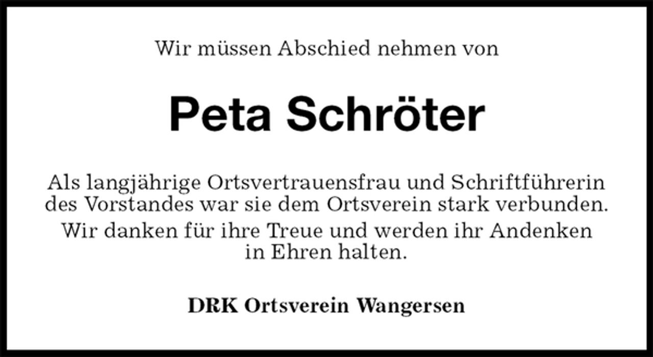 <p>Wir müssen Abschied nehmen von<br />Peta Schröter<br />Als langjährige Ortsvertrauensfrau und Schriftführerin des Vorstandes war sie dem Ortsverein stark verbunden.<br />Wir danken für ihre Treue und werden ihr Andenken<br />in Ehren halten.<br />DRK Ortsverein Wangersen</p>