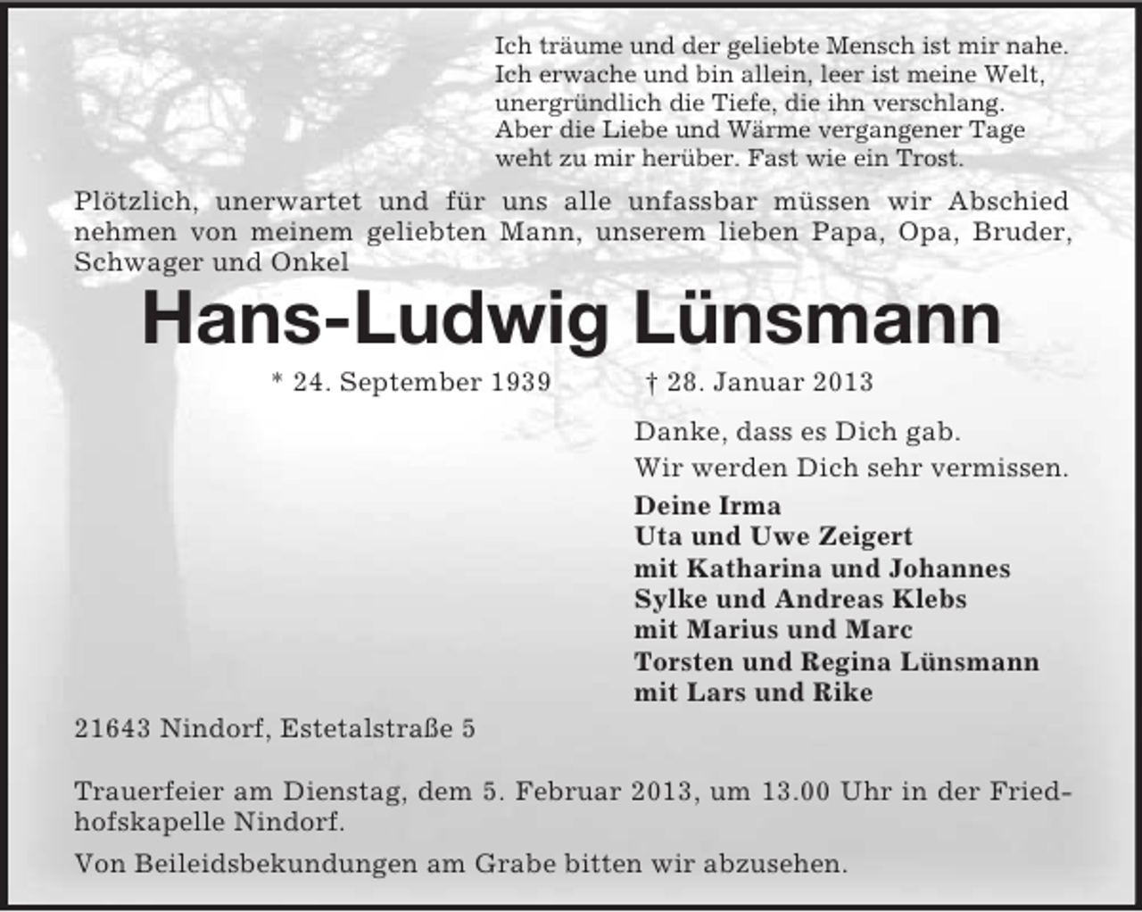 <p>Ich träume und der geliebte Mensch ist mir nahe.<br />Ich erwache und bin allein, leer ist meine Welt,<br />unergründlich die Tiefe, die ihn verschlang.<br />Aber die Liebe und Wärme vergangener Tage<br />weht zu mir herüber. Fast wie ein Trost.</p><p>Plötzlich, unerwartet und für uns alle unfassbar müssen wir Abschied<br />nehmen von meinem geliebten Mann, unserem lieben Papa, Opa, Bruder,<br />Schwager und Onkel</p><p>Hans-Ludwig Lünsmann<br />* 24. September 1939</p><p>† 28. Januar 2013<br />Danke, dass es Dich gab.<br />Wir werden Dich sehr vermissen.<br />Deine Irma<br />Uta und Uwe Zeigert<br />mit Katharina und Johannes<br />Sylke und Andreas Klebs<br />mit Marius und Marc<br />Torsten und Regina Lünsmann<br />mit Lars und Rike</p><p>21643 Nindorf, Estetalstraße 5<br />Trauerfeier am Dienstag, dem 5. Februar 2013, um 13.00 Uhr in der Friedhofskapelle Nindorf.<br />Von Beileidsbekundungen am Grabe bitten wir abzusehen.</p>