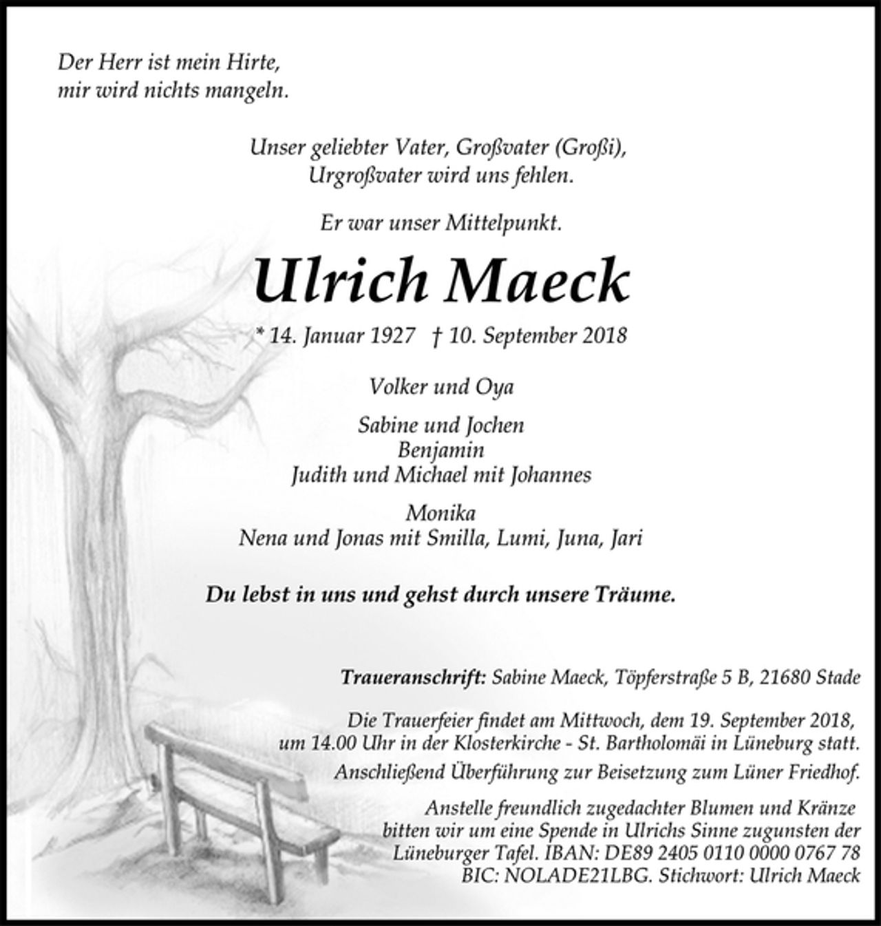 <p>Der Herr ist mein Hirte,<br />mir wird nichts mangeln.<br />Er war unser Mittelpunkt.<br />Unser geliebter Vater, Großvater (Großi),<br />Urgroßvater wird uns fehlen.<br />Ulrich Maeck<br />* 14. Januar 1927 † 10. September 2018<br />Du lebst in uns und gehst durch unsere Träume.<br />Volker und Oya<br />Sabine und Jochen<br />Benjamin<br />Judith und Michael mit Johannes<br />Monika<br />Nena und Jonas mit Smilla, Lumi, Juna, Jari<br />Traueranschrift: Sabine Maeck, Töpferstraße 5 B, 21680 Stade<br />Die Trauerfeier findet am Mittwoch, dem 19. September 2018,<br />um 14.00 Uhr in der Klosterkirche - St. Bartholomäi in Lüneburg statt.<br />Anschließend Überführung zur Beisetzung zum Lüner Friedhof.<br />Anstelle freundlich zugedachter Blumen und Kränze<br />bitten wir um eine Spende in Ulrichs Sinne zugunsten der<br />Lüneburger Tafel. IBAN: DE89 2405 0110 0000 0767 78<br />BIC: NOLADE21LBG. Stichwort: Ulrich Maeck</p>