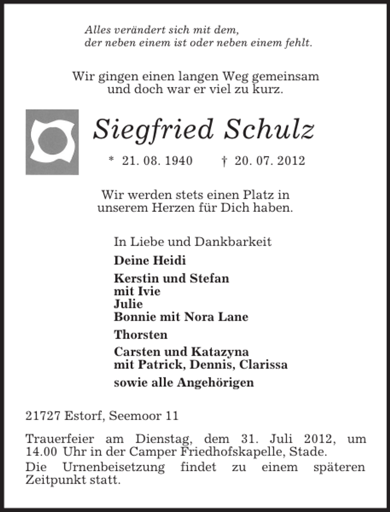 <p>Alles verändert sich mit dem,<br />der neben einem ist oder neben einem fehlt.<br />Wir gingen einen langen Weg gemeinsam<br />und doch war er viel zu kurz.<br />Siegfried Schulz<br />* 21. 08. 1940 † 20. 07. 2012<br />Wir werden stets einen Platz in<br />unserem Herzen für Dich haben.<br />In Liebe und Dankbarkeit<br />Deine Heidi<br />Kerstin und Stefan<br />mit Ivie<br />Julie<br />Bonnie mit Nora Lane<br />Thorsten<br />Carsten und Katazyna<br />mit Patrick, Dennis, Clarissa<br />sowie alle Angehörigen<br />21727 Estorf, Seemoor 11<br />Trauerfeier am Dienstag, dem 31. Juli 2012, um 14.00 Uhr in der Camper Friedhofskapelle, Stade.<br />Die Urnenbeisetzung findet zu einem späteren<br />Zeitpunkt statt.</p>