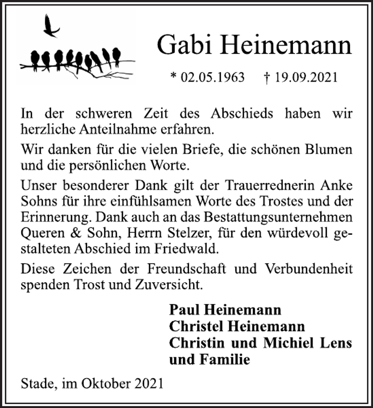 <p>Gabi Heinemann<br />* 02.05.1963 † 19.09.2021<br />In der schweren Zeit des Abschieds haben wir<br />herzliche Anteilnahme erfahren.<br />Wir danken für die vielen Briefe, die schönen Blumen<br />und die persönlichen Worte.<br />Unser besonderer Dank gilt der Trauerrednerin Anke<br />Sohns für ihre einfühlsamen Worte des Trostes und der<br />Erinnerung. Dank auch an das Bestattungsunternehmen<br />Queren &amp; Sohn, Herrn Stelzer, für den würdevoll gestalteten<br />Abschied im Friedwald.<br />Diese Zeichen der Freundschaft und Verbundenheit<br />spenden Trost und Zuversicht.<br />Paul Heinemann<br />Christel Heinemann<br />Christin und Michiel Lens<br />und Familie<br />Stade, im Oktober 2021</p>