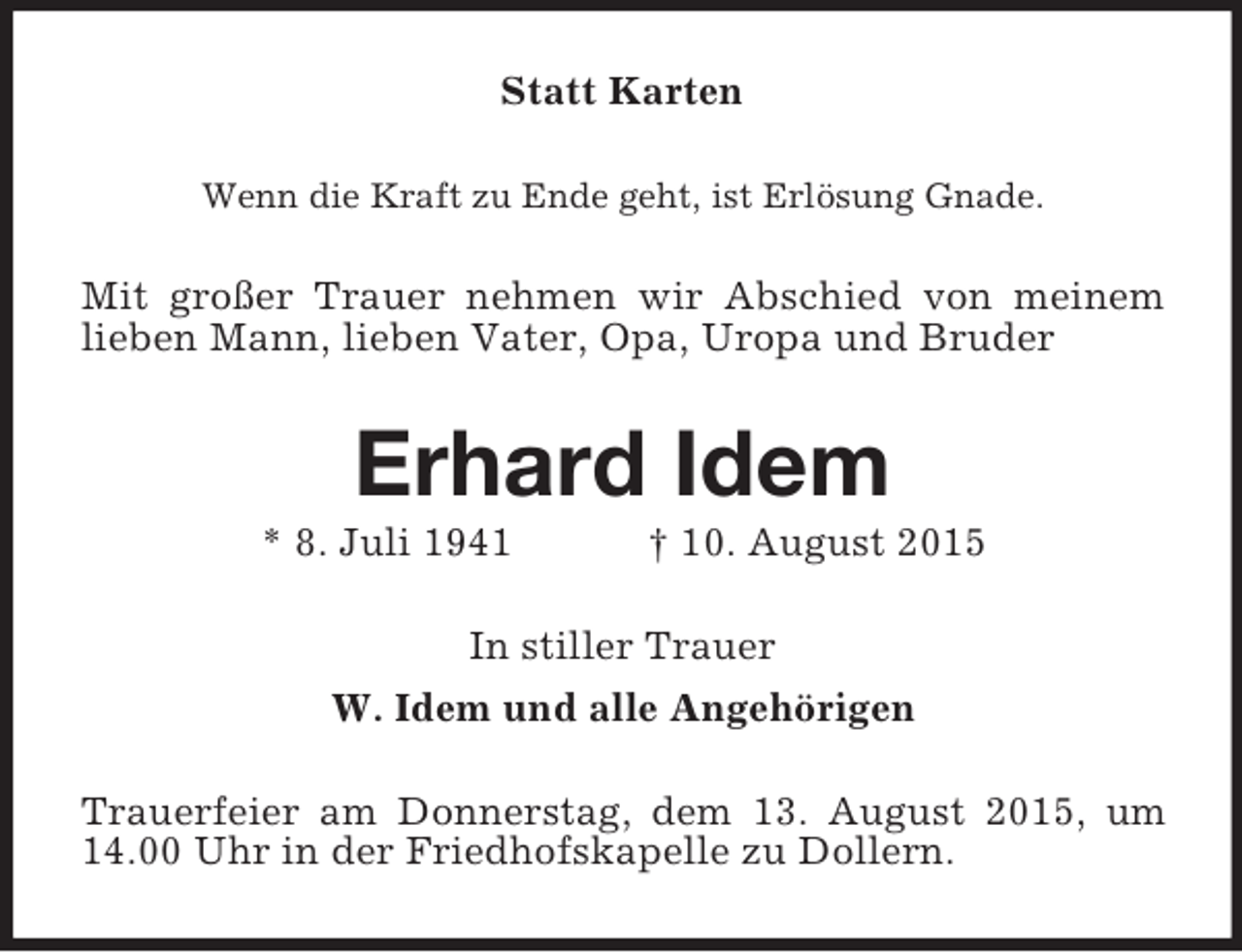 <p>Statt Karten<br />Wenn die Kraft zu Ende geht, ist Erlösung Gnade.<br />Mit großer Trauer nehmen wir Abschied von meinem lieben Mann, lieben Vater, Opa, Uropa und Bruder<br />Erhard Idem<br />* 8. Juli 1941 † 10. August 2015<br />In stiller Trauer<br />W. Idem und alle Angehörigen<br />Trauerfeier am Donnerstag, dem 13. August 2015, um 14.00 Uhr in der Friedhofskapelle zu Dollern.</p>
