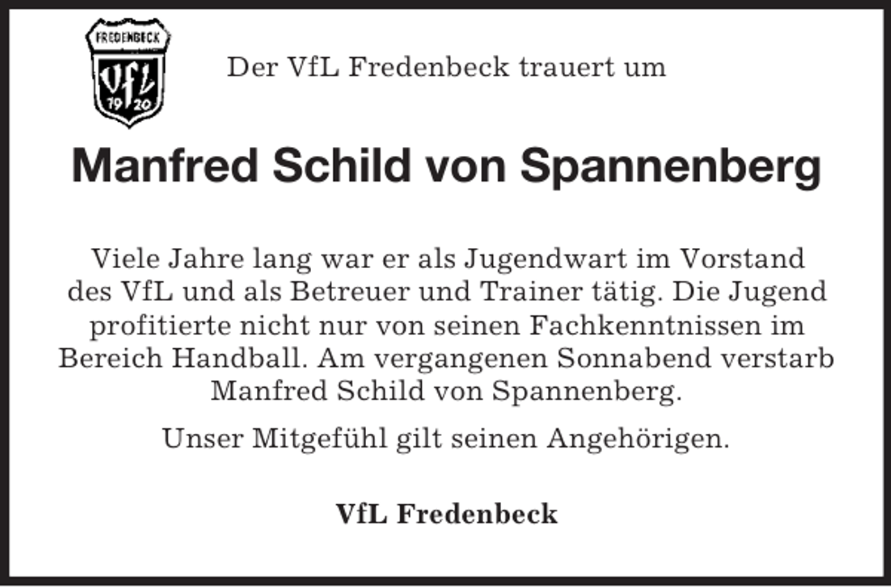 <p>Der VfL Fredenbeck trauert um</p><p>Manfred Schild von Spannenberg<br />Viele Jahre lang war er als Jugendwart im Vorstand<br />des VfL und als Betreuer und Trainer tätig. Die Jugend<br />profitierte nicht nur von seinen Fachkenntnissen im<br />Bereich Handball. Am vergangenen Sonnabend verstarb<br />Manfred Schild von Spannenberg.<br />Unser Mitgefühl gilt seinen Angehörigen.<br />VfL Fredenbeck</p>