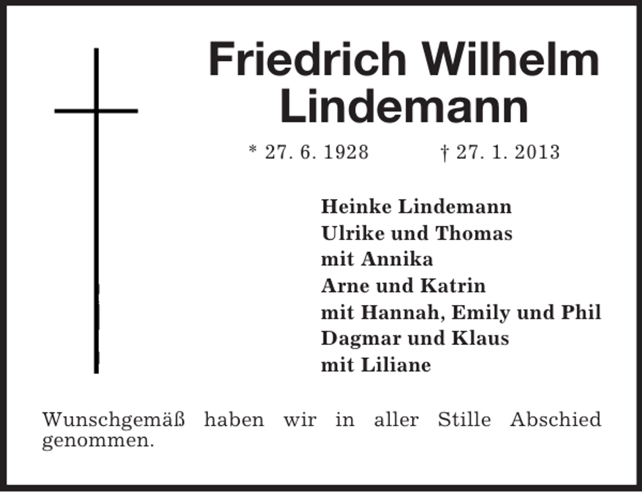 <p>Friedrich Wilhelm<br />Lindemann<br />* 27. 6. 1928</p><p>† 27. 1. 2013</p><p>Heinke Lindemann<br />Ulrike und Thomas<br />mit Annika<br />Arne und Katrin<br />mit Hannah, Emily und Phil<br />Dagmar und Klaus<br />mit Liliane<br />Wunschgemäß haben wir in aller Stille Abschied<br />genommen.</p>